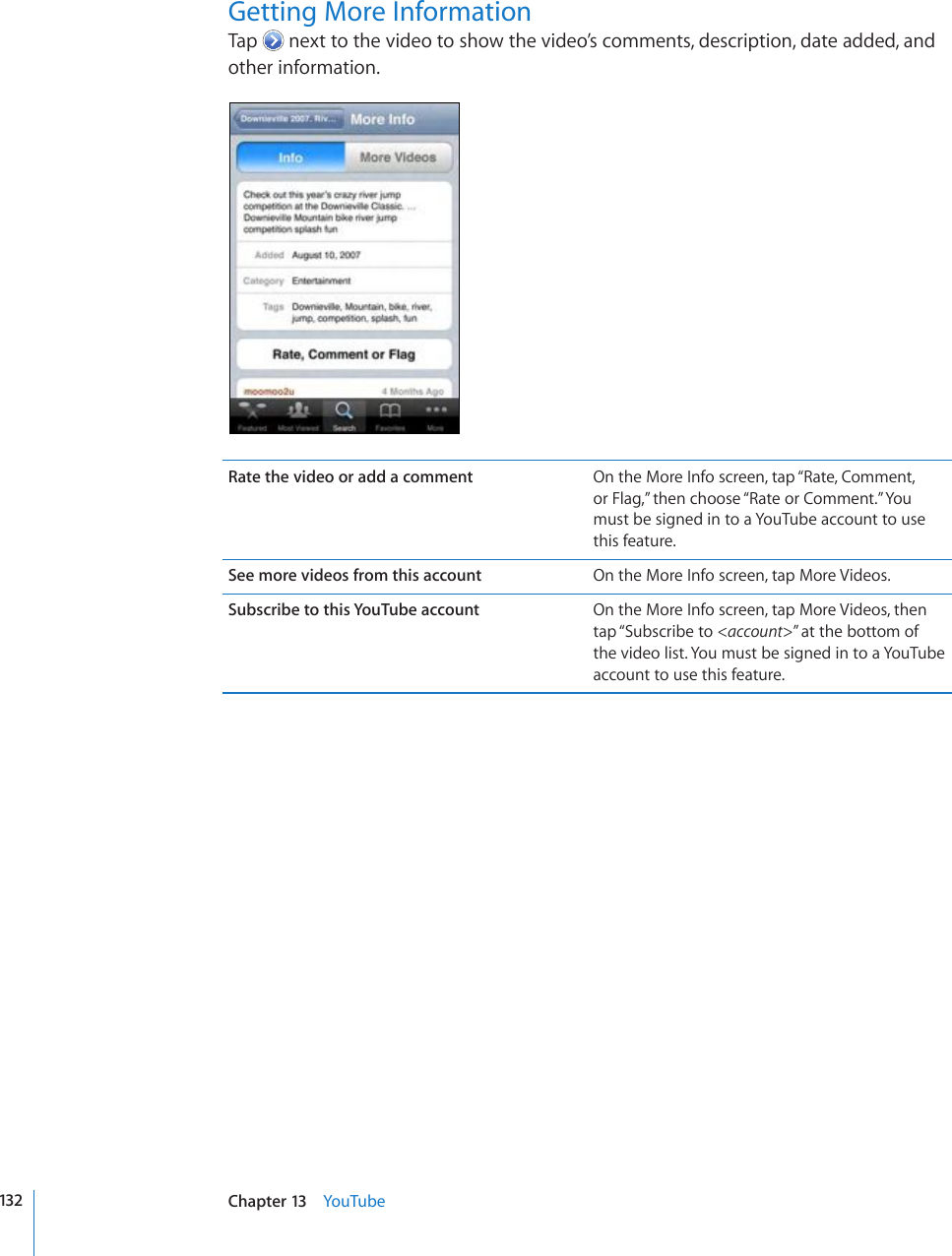 Getting More InformationTap   next to the video to show the video’s comments, description, date added, and other information.Rate the video or add a comment On the More Info screen, tap “Rate, Comment,  or Flag,” then choose “Rate or Comment.” You must be signed in to a YouTube account to use this feature.See more videos from this account On the More Info screen, tap More Videos.Subscribe to this YouTube account On the More Info screen, tap More Videos, then tap “Subscribe to &lt;account&gt;” at the bottom of the video list. You must be signed in to a YouTube account to use this feature.132 Chapter 13    YouTube