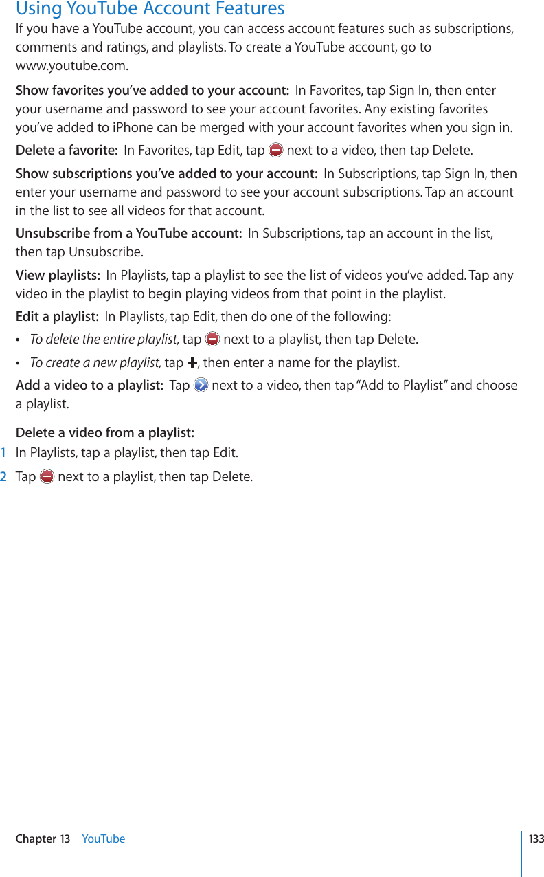 Using YouTube Account FeaturesIf you have a YouTube account, you can access account features such as subscriptions, comments and ratings, and playlists. To create a YouTube account, go to  www.youtube.com.Show favorites you’ve added to your account:  In Favorites, tap Sign In, then enter your username and password to see your account favorites. Any existing favorites you’ve added to iPhone can be merged with your account favorites when you sign in.Delete a favorite:  In Favorites, tap Edit, tap   next to a video, then tap Delete.Show subscriptions you’ve added to your account:  In Subscriptions, tap Sign In, then enter your username and password to see your account subscriptions. Tap an account in the list to see all videos for that account.Unsubscribe from a YouTube account:  In Subscriptions, tap an account in the list, then tap Unsubscribe.View playlists:  In Playlists, tap a playlist to see the list of videos you’ve added. Tap any video in the playlist to begin playing videos from that point in the playlist.Edit a playlist:  In Playlists, tap Edit, then do one of the following: To delete the entire playlist, tap   next to a playlist, then tap Delete. To create a new playlist, tap  , then enter a name for the playlist.Add a video to a playlist:  Tap   next to a video, then tap “Add to Playlist” and choose a playlist.Delete a video from a playlist:    1  In Playlists, tap a playlist, then tap Edit.  2  Tap   next to a playlist, then tap Delete.133Chapter 13    YouTube