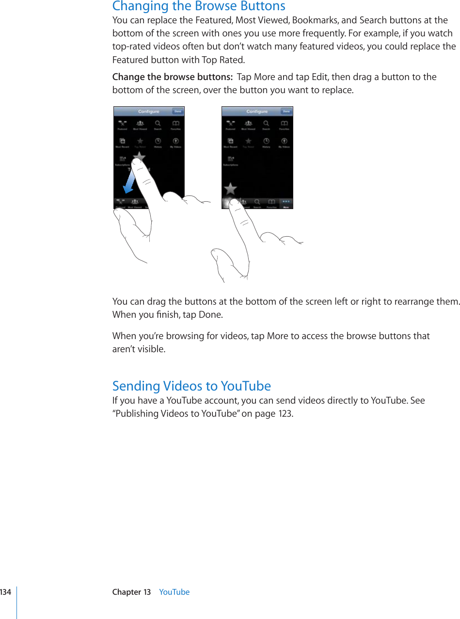 Changing the Browse ButtonsYou can replace the Featured, Most Viewed, Bookmarks, and Search buttons at the bottom of the screen with ones you use more frequently. For example, if you watch top-rated videos often but don’t watch many featured videos, you could replace the Featured button with Top Rated.Change the browse buttons:  Tap More and tap Edit, then drag a button to the bottom of the screen, over the button you want to replace.You can drag the buttons at the bottom of the screen left or right to rearrange them. 9JGP[QW°PKUJVCR&amp;QPGWhen you’re browsing for videos, tap More to access the browse buttons that  aren’t visible.Sending Videos to YouTubeIf you have a YouTube account, you can send videos directly to YouTube. See “Publishing Videos to YouTube” on page 123.134 Chapter 13    YouTube