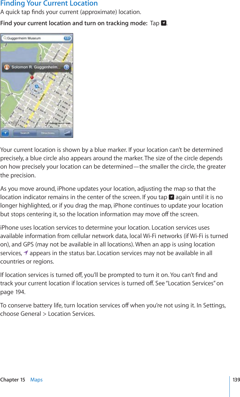 Finding Your Current Location#SWKEMVCR°PFU[QWTEWTTGPVCRRTQZKOCVGNQECVKQPFind your current location and turn on tracking mode:  Tap  .Your current location is shown by a blue marker. If your location can’t be determined precisely, a blue circle also appears around the marker. The size of the circle depends on how precisely your location can be determined—the smaller the circle, the greater the precision.As you move around, iPhone updates your location, adjusting the map so that the location indicator remains in the center of the screen. If you tap   again until it is no longer highlighted, or if you drag the map, iPhone continues to update your location DWVUVQRUEGPVGTKPIKVUQVJGNQECVKQPKPHQTOCVKQPOC[OQXGQÒVJGUETGGPiPhone uses location services to determine your location. Location services uses available information from cellular network data, local Wi-Fi networks (if Wi-Fi is turned on), and GPS (may not be available in all locations). When an app is using location services,   appears in the status bar. Location services may not be available in all countries or regions.+HNQECVKQPUGTXKEGUKUVWTPGFQÒ[QW¨NNDGRTQORVGFVQVWTPKVQP;QWECP¨V°PFCPFVTCEM[QWTEWTTGPVNQECVKQPKHNQECVKQPUGTXKEGUKUVWTPGFQÒ5GG¥Location Services” on page 194.6QEQPUGTXGDCVVGT[NKHGVWTPNQECVKQPUGTXKEGUQÒYJGP[QW¨TGPQVWUKPIKV+P5GVVKPIUchoose General &gt; Location Services.139Chapter 15    Maps