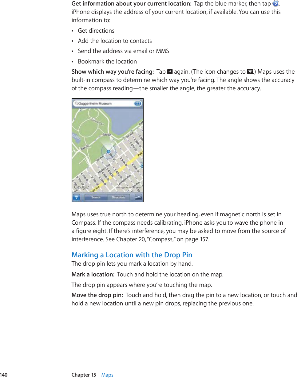 Get information about your current location:  Tap the blue marker, then tap  . iPhone displays the address of your current location, if available. You can use this information to:Get directions Add the location to contacts Send the address via email or MMS Bookmark the location Show which way you’re facing:  Tap   again. (The icon changes to  .) Maps uses the built-in compass to determine which way you’re facing. The angle shows the accuracy of the compass reading—the smaller the angle, the greater the accuracy.Maps uses true north to determine your heading, even if magnetic north is set in Compass. If the compass needs calibrating, iPhone asks you to wave the phone in C°IWTGGKIJV+HVJGTG¨UKPVGTHGTGPEG[QWOC[DGCUMGFVQOQXGHTQOVJGUQWTEGQHinterference. See Chapter 20, “Compass,” on page 157.Marking a Location with the Drop PinThe drop pin lets you mark a location by hand.Mark a location:  Touch and hold the location on the map.The drop pin appears where you’re touching the map.Move the drop pin:  Touch and hold, then drag the pin to a new location, or touch and hold a new location until a new pin drops, replacing the previous one.140 Chapter 15    Maps