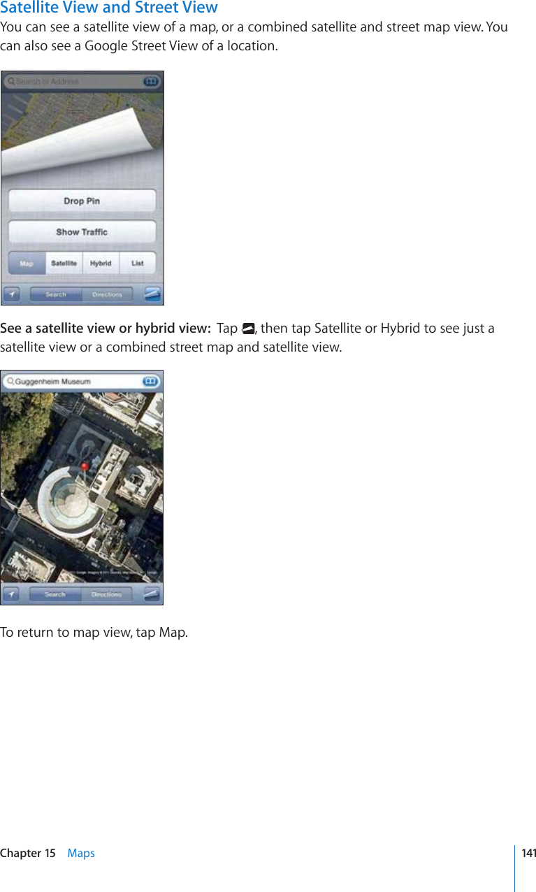 Satellite View and Street ViewYou can see a satellite view of a map, or a combined satellite and street map view. You can also see a Google Street View of a location.See a satellite view or hybrid view:  Tap  , then tap Satellite or Hybrid to see just a satellite view or a combined street map and satellite view.To return to map view, tap Map.141Chapter 15    Maps