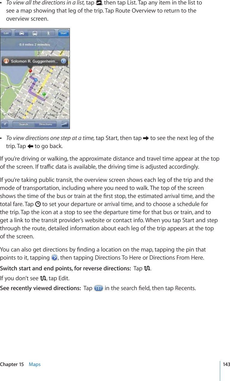  To view all the directions in a list, tap  , then tap List. Tap any item in the list to  see a map showing that leg of the trip. Tap Route Overview to return to the overview screen. To view directions one step at a time, tap Start, then tap   to see the next leg of the trip. Tap   to go back.If you’re driving or walking, the approximate distance and travel time appear at the top QHVJGUETGGP+HVTCÓEFCVCKUCXCKNCDNGVJGFTKXKPIVKOGKUCFLWUVGFCEEQTFKPIN[If you’re taking public transit, the overview screen shows each leg of the trip and the mode of transportation, including where you need to walk. The top of the screen UJQYUVJGVKOGQHVJGDWUQTVTCKPCVVJG°TUVUVQRVJGGUVKOCVGFCTTKXCNVKOGCPFVJGtotal fare. Tap   to set your departure or arrival time, and to choose a schedule for the trip. Tap the icon at a stop to see the departure time for that bus or train, and to get a link to the transit provider’s website or contact info. When you tap Start and step through the route, detailed information about each leg of the trip appears at the top of the screen.;QWECPCNUQIGVFKTGEVKQPUD[°PFKPICNQECVKQPQPVJGOCRVCRRKPIVJGRKPVJCVpoints to it, tapping  , then tapping Directions To Here or Directions From Here.Switch start and end points, for reverse directions:  Tap  .If you don’t see  , tap Edit.See recently viewed directions:  Tap  KPVJGUGCTEJ°GNFVJGPVCR4GEGPVU143Chapter 15    Maps