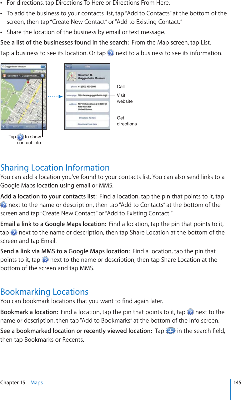 For directions, tap Directions To Here or Directions From Here. To add the business to your contacts list, tap “Add to Contacts” at the bottom of the  screen, then tap “Create New Contact” or “Add to Existing Contact.”Share the location of the business by email or text message. See a list of the businesses found in the search:  From the Map screen, tap List.Tap a business to see its location. Or tap   next to a business to see its information..L[KPYLJ[PVUZ=PZP[^LIZP[L;HW[VZOV^JVU[HJ[PUMV*HSSSharing Location InformationYou can add a location you’ve found to your contacts list. You can also send links to a Google Maps location using email or MMS.Add a location to your contacts list:  Find a location, tap the pin that points to it, tap  next to the name or description, then tap “Add to Contacts” at the bottom of the screen and tap “Create New Contact” or “Add to Existing Contact.” Email a link to a Google Maps location:  Find a location, tap the pin that points to it, tap   next to the name or description, then tap Share Location at the bottom of the screen and tap Email. Send a link via MMS to a Google Maps location:  Find a location, tap the pin that points to it, tap   next to the name or description, then tap Share Location at the bottom of the screen and tap MMS. Bookmarking Locations;QWECPDQQMOCTMNQECVKQPUVJCV[QWYCPVVQ°PFCICKPNCVGTBookmark a location:  Find a location, tap the pin that points to it, tap   next to the name or description, then tap “Add to Bookmarks” at the bottom of the Info screen.See a bookmarked location or recently viewed location:  Tap  KPVJGUGCTEJ°GNFthen tap Bookmarks or Recents.145Chapter 15    Maps