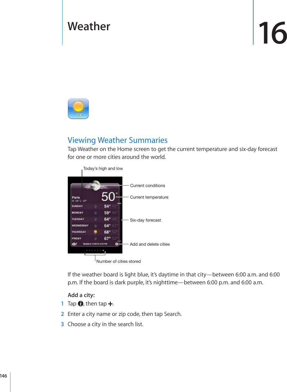 Weather 16Viewing Weather SummariesTap Weather on the Home screen to get the current temperature and six-day forecast for one or more cities around the world.:P_KH`MVYLJHZ[*\YYLU[[LTWLYH[\YL*\YYLU[JVUKP[PVUZ(KKHUKKLSL[LJP[PLZ5\TILYVMJP[PLZZ[VYLK;VKH`»ZOPNOHUKSV^If the weather board is light blue, it’s daytime in that city—between 6:00 a.m. and 6:00 p.m. If the board is dark purple, it’s nighttime—between 6:00 p.m. and 6:00 a.m.Add a city:    1  Tap  , then tap  .  2  Enter a city name or zip code, then tap Search.  3  Choose a city in the search list.146