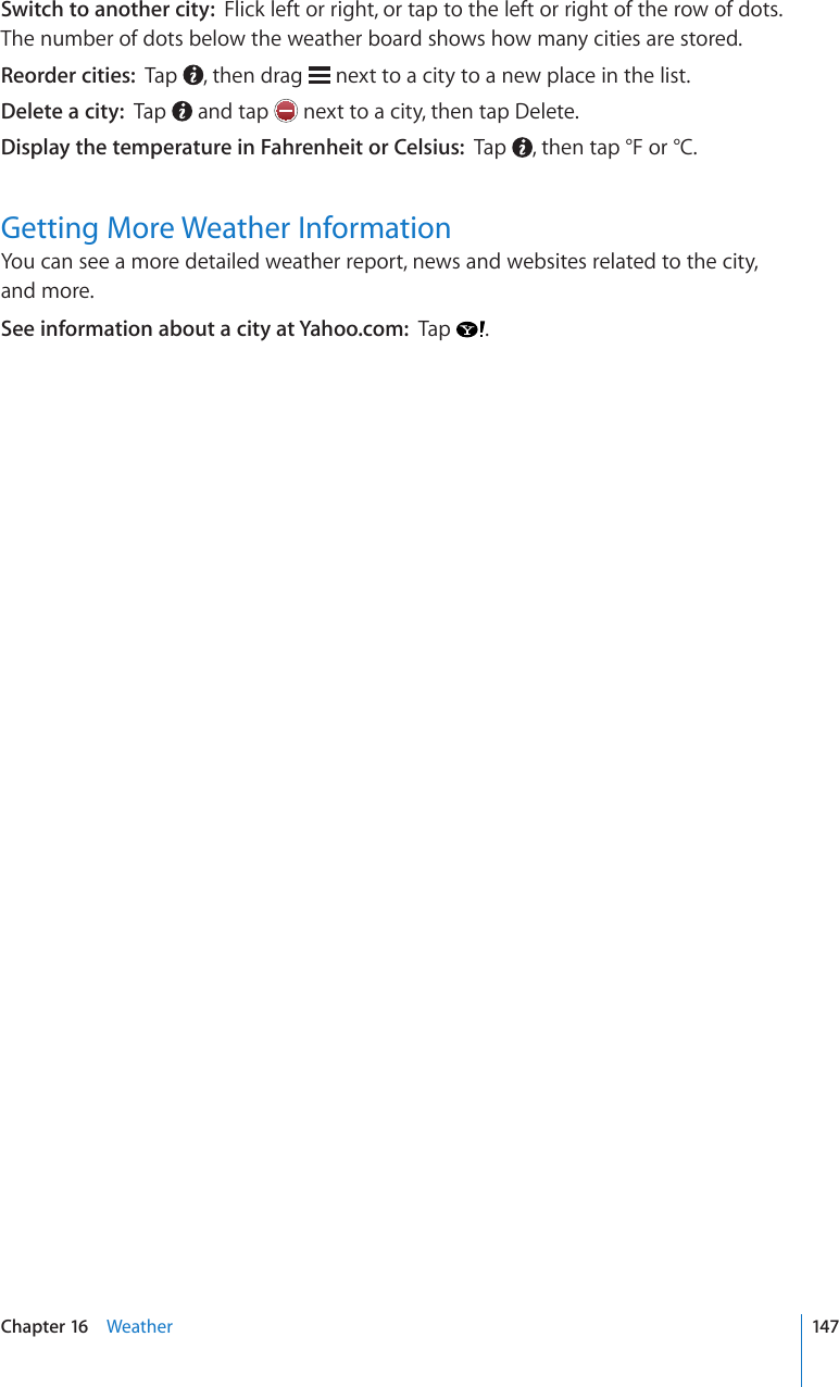 Switch to another city:  Flick left or right, or tap to the left or right of the row of dots. The number of dots below the weather board shows how many cities are stored.Reorder cities:  Tap  , then drag   next to a city to a new place in the list.Delete a city:  Tap   and tap   next to a city, then tap Delete.Display the temperature in Fahrenheit or Celsius:  Tap  , then tap °F or °C.Getting More Weather InformationYou can see a more detailed weather report, news and websites related to the city,  and more.See information about a city at Yahoo.com:  Tap  .147Chapter 16    Weather