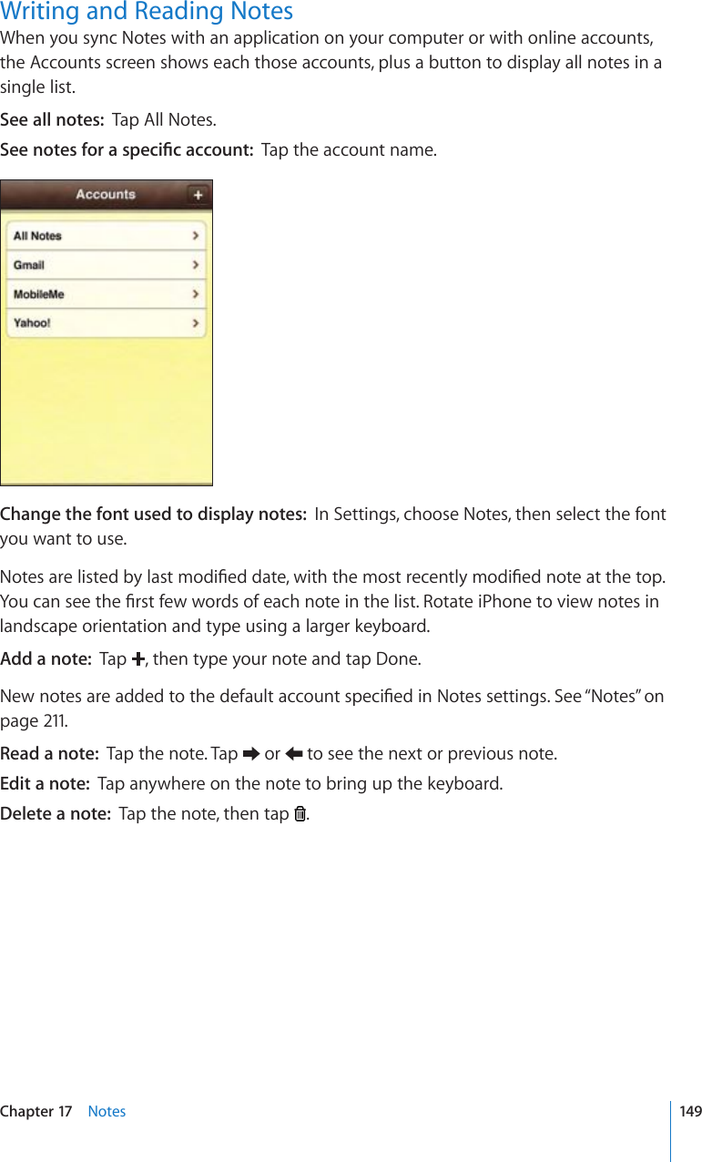 Writing and Reading NotesWhen you sync Notes with an application on your computer or with online accounts, the Accounts screen shows each those accounts, plus a button to display all notes in a single list.See all notes:  Tap All Notes.5GGPQVGUHQTCURGEK°ECEEQWPVTap the account name.Change the font used to display notes:  In Settings, choose Notes, then select the font you want to use.0QVGUCTGNKUVGFD[NCUVOQFK°GFFCVGYKVJVJGOQUVTGEGPVN[OQFK°GFPQVGCVVJGVQR;QWECPUGGVJG°TUVHGYYQTFUQHGCEJPQVGKPVJGNKUV4QVCVGK2JQPGVQXKGYPQVGUKPlandscape orientation and type using a larger keyboard.Add a note:  Tap  , then type your note and tap Done.0GYPQVGUCTGCFFGFVQVJGFGHCWNVCEEQWPVURGEK°GFKP0QVGUUGVVKPIU5GG¥Notes” on page 211.Read a note:  Tap the note. Tap   or   to see the next or previous note.Edit a note:  Tap anywhere on the note to bring up the keyboard.Delete a note:  Tap the note, then tap  .149Chapter 17    Notes