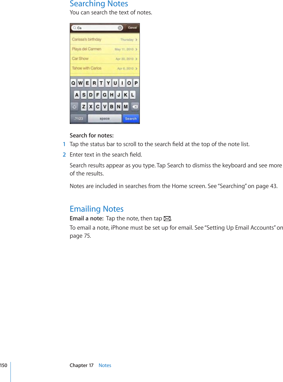 Searching NotesYou can search the text of notes.Search for notes:    1 6CRVJGUVCVWUDCTVQUETQNNVQVJGUGCTEJ°GNFCVVJGVQRQHVJGPQVGNKUV  2 &apos;PVGTVGZVKPVJGUGCTEJ°GNFSearch results appear as you type. Tap Search to dismiss the keyboard and see more  of the results. Notes are included in searches from the Home screen. See “Searching” on page 43.Emailing NotesEmail a note:  Tap the note, then tap  .To email a note, iPhone must be set up for email. See “Setting Up Email Accounts” on page 75.150 Chapter 17    Notes