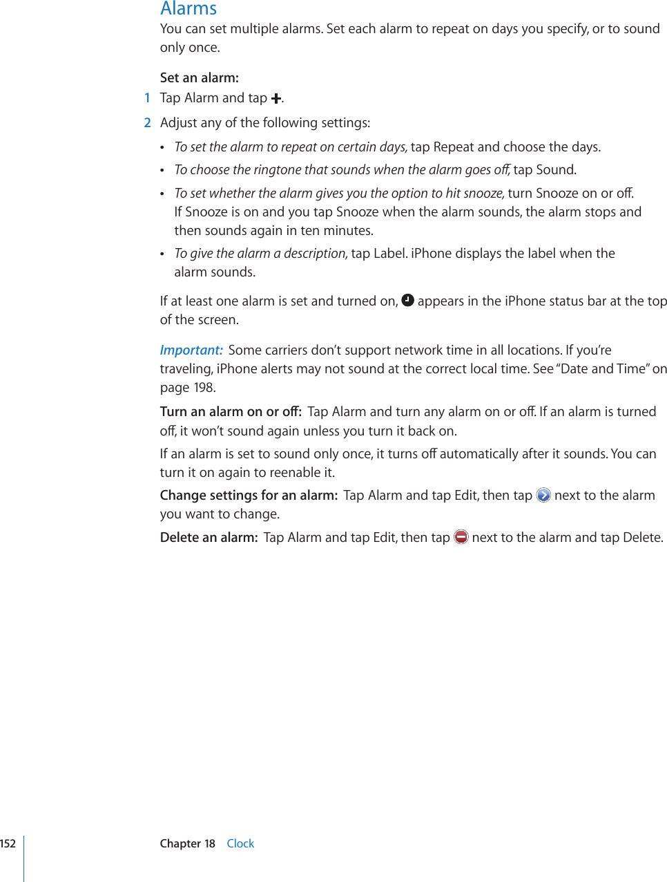AlarmsYou can set multiple alarms. Set each alarm to repeat on days you specify, or to sound only once.Set an alarm:    1  Tap Alarm and tap  .  2  Adjust any of the following settings: To set the alarm to repeat on certain days, tap Repeat and choose the days. 6QEJQQUGVJGTKPIVQPGVJCVUQWPFUYJGPVJGCNCTOIQGUQÒtap Sound. To set whether the alarm gives you the option to hit snooze, VWTP5PQQ\GQPQTQÒ If Snooze is on and you tap Snooze when the alarm sounds, the alarm stops and then sounds again in ten minutes. To give the alarm a description, tap Label. iPhone displays the label when the  alarm sounds.If at least one alarm is set and turned on,   appears in the iPhone status bar at the top of the screen.Important:  Some carriers don’t support network time in all locations. If you’re traveling, iPhone alerts may not sound at the correct local time. See “Date and Time” on page 198.6WTPCPCNCTOQPQTQÒ6CR#NCTOCPFVWTPCP[CNCTOQPQTQÒ+HCPCNCTOKUVWTPGFQÒKVYQP¨VUQWPFCICKPWPNGUU[QWVWTPKVDCEMQP+HCPCNCTOKUUGVVQUQWPFQPN[QPEGKVVWTPUQÒCWVQOCVKECNN[CHVGTKVUQWPFU;QWECPturn it on again to reenable it.Change settings for an alarm:  Tap Alarm and tap Edit, then tap   next to the alarm you want to change.Delete an alarm:  Tap Alarm and tap Edit, then tap   next to the alarm and tap Delete.152 Chapter 18    Clock