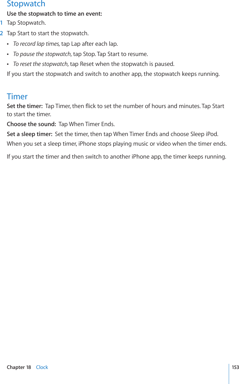 StopwatchUse the stopwatch to time an event:    1  Tap Stopwatch.  2  Tap Start to start the stopwatch. To record lap times, tap Lap after each lap. To pause the stopwatch, tap Stop. Tap Start to resume. To reset the stopwatch, tap Reset when the stopwatch is paused.If you start the stopwatch and switch to another app, the stopwatch keeps running.TimerSet the timer:  6CR6KOGTVJGP±KEMVQUGVVJGPWODGTQHJQWTUCPFOKPWVGU6CR5VCTVto start the timer.Choose the sound:  Tap When Timer Ends.Set a sleep timer:  Set the timer, then tap When Timer Ends and choose Sleep iPod.When you set a sleep timer, iPhone stops playing music or video when the timer ends.If you start the timer and then switch to another iPhone app, the timer keeps running.153Chapter 18    Clock