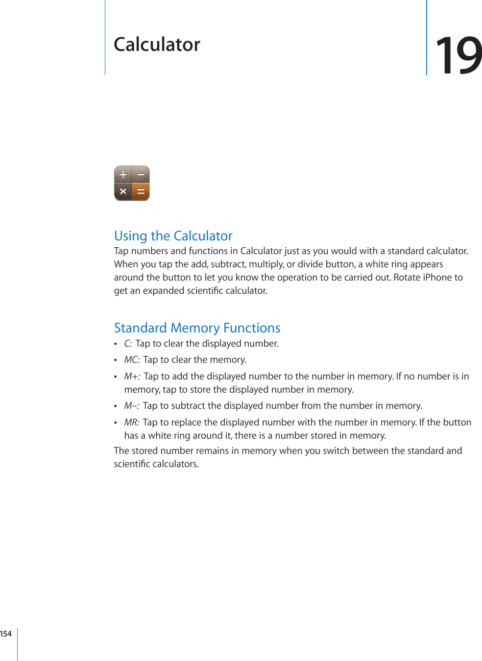 Calculator 19Using the CalculatorTap numbers and functions in Calculator just as you would with a standard calculator. When you tap the add, subtract, multiply, or divide button, a white ring appears around the button to let you know the operation to be carried out. Rotate iPhone to IGVCPGZRCPFGFUEKGPVK°EECNEWNCVQTStandard Memory Functions C:  Tap to clear the displayed number. MC:  Tap to clear the memory. M+:  Tap to add the displayed number to the number in memory. If no number is in memory, tap to store the displayed number in memory. M–:  Tap to subtract the displayed number from the number in memory. MR:  Tap to replace the displayed number with the number in memory. If the button has a white ring around it, there is a number stored in memory.The stored number remains in memory when you switch between the standard and UEKGPVK°EECNEWNCVQTU154