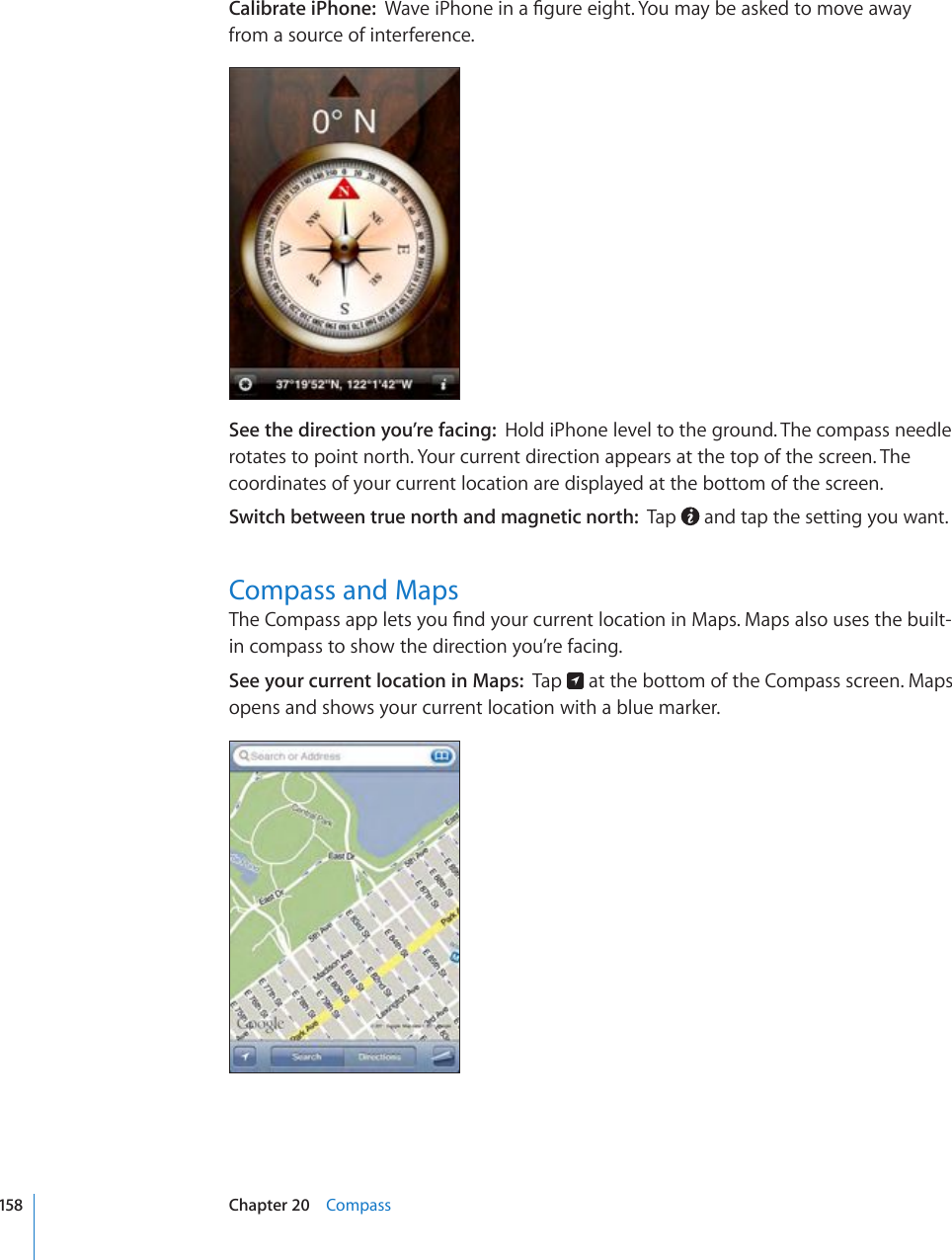 Calibrate iPhone:  9CXGK2JQPGKPC°IWTGGKIJV;QWOC[DGCUMGFVQOQXGCYC[from a source of interference.See the direction you’re facing:  Hold iPhone level to the ground. The compass needle rotates to point north. Your current direction appears at the top of the screen. The coordinates of your current location are displayed at the bottom of the screen.Switch between true north and magnetic north:  Tap   and tap the setting you want.Compass and Maps6JG%QORCUUCRRNGVU[QW°PF[QWTEWTTGPVNQECVKQPKP/CRU/CRUCNUQWUGUVJGDWKNVin compass to show the direction you’re facing.See your current location in Maps:  Tap   at the bottom of the Compass screen. Maps opens and shows your current location with a blue marker.158 Chapter 20    Compass