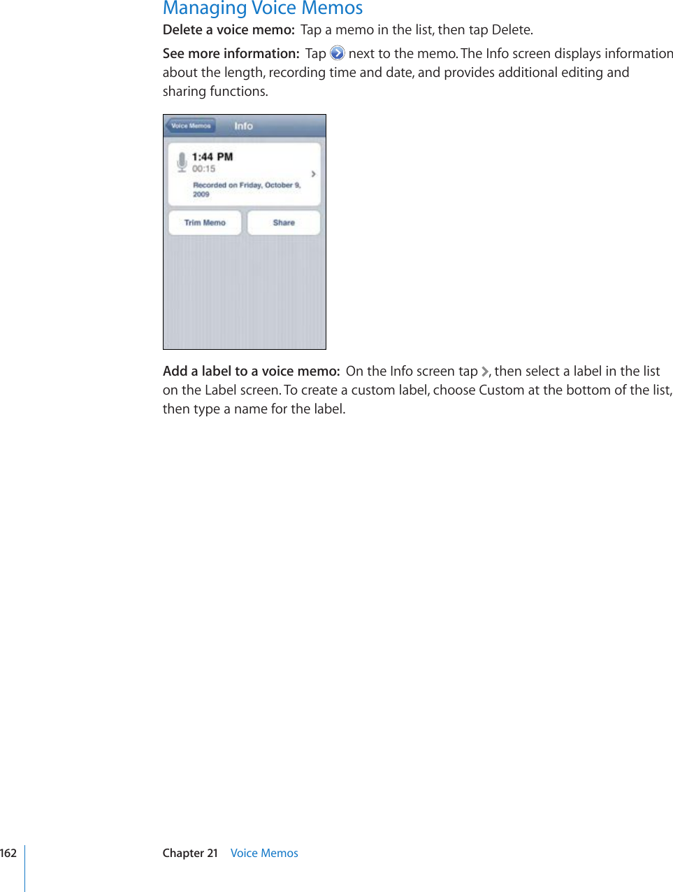 Managing Voice MemosDelete a voice memo:  Tap a memo in the list, then tap Delete.See more information:  Tap   next to the memo. The Info screen displays information about the length, recording time and date, and provides additional editing and sharing functions.Add a label to a voice memo:  On the Info screen tap  , then select a label in the list on the Label screen. To create a custom label, choose Custom at the bottom of the list, then type a name for the label.162 Chapter 21    Voice Memos