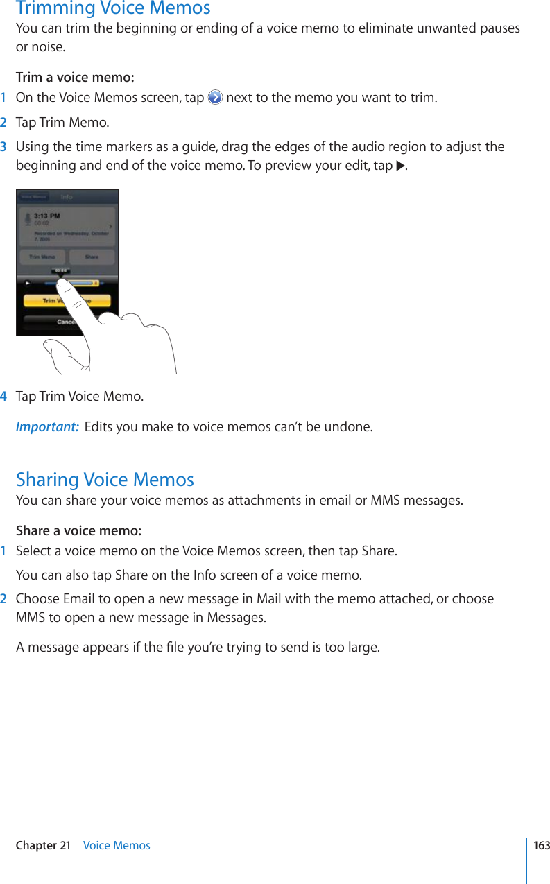 Trimming Voice MemosYou can trim the beginning or ending of a voice memo to eliminate unwanted pauses or noise.Trim a voice memo:    1  On the Voice Memos screen, tap   next to the memo you want to trim.  2  Tap Trim Memo.  3  Using the time markers as a guide, drag the edges of the audio region to adjust the beginning and end of the voice memo. To preview your edit, tap  .  4  Tap Trim Voice Memo.Important:  Edits you make to voice memos can’t be undone.Sharing Voice MemosYou can share your voice memos as attachments in email or MMS messages.Share a voice memo:    1  Select a voice memo on the Voice Memos screen, then tap Share.You can also tap Share on the Info screen of a voice memo.  2  Choose Email to open a new message in Mail with the memo attached, or choose MMS to open a new message in Messages. #OGUUCIGCRRGCTUKHVJG°NG[QW¨TGVT[KPIVQUGPFKUVQQNCTIG163Chapter 21    Voice Memos