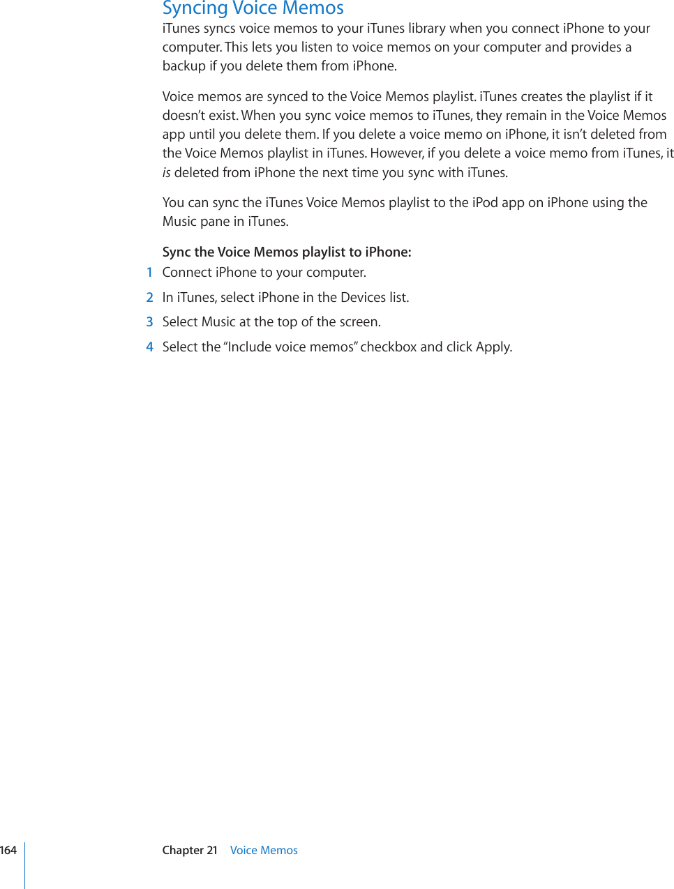 Syncing Voice MemosiTunes syncs voice memos to your iTunes library when you connect iPhone to your computer. This lets you listen to voice memos on your computer and provides a backup if you delete them from iPhone.Voice memos are synced to the Voice Memos playlist. iTunes creates the playlist if it doesn’t exist. When you sync voice memos to iTunes, they remain in the Voice Memos app until you delete them. If you delete a voice memo on iPhone, it isn’t deleted from the Voice Memos playlist in iTunes. However, if you delete a voice memo from iTunes, it is deleted from iPhone the next time you sync with iTunes.You can sync the iTunes Voice Memos playlist to the iPod app on iPhone using the Music pane in iTunes.Sync the Voice Memos playlist to iPhone:  1  Connect iPhone to your computer.   2  In iTunes, select iPhone in the Devices list.  3  Select Music at the top of the screen.  4  Select the “Include voice memos” checkbox and click Apply.164 Chapter 21    Voice Memos