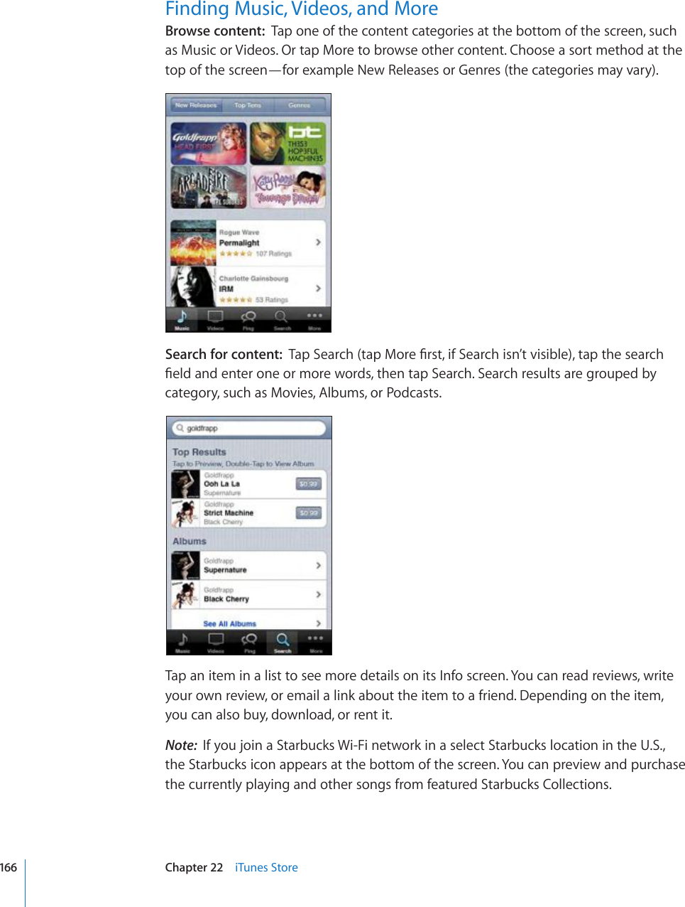 Finding Music, Videos, and MoreBrowse content:  Tap one of the content categories at the bottom of the screen, such as Music or Videos. Or tap More to browse other content. Choose a sort method at the top of the screen—for example New Releases or Genres (the categories may vary).Search for content:  6CR5GCTEJVCR/QTG°TUVKH5GCTEJKUP¨VXKUKDNGVCRVJGUGCTEJ°GNFCPFGPVGTQPGQTOQTGYQTFUVJGPVCR5GCTEJ5GCTEJTGUWNVUCTGITQWRGFD[category, such as Movies, Albums, or Podcasts.Tap an item in a list to see more details on its Info screen. You can read reviews, write your own review, or email a link about the item to a friend. Depending on the item, you can also buy, download, or rent it.Note:  If you join a Starbucks Wi-Fi network in a select Starbucks location in the U.S., the Starbucks icon appears at the bottom of the screen. You can preview and purchase the currently playing and other songs from featured Starbucks Collections.166 Chapter 22    iTunes Store