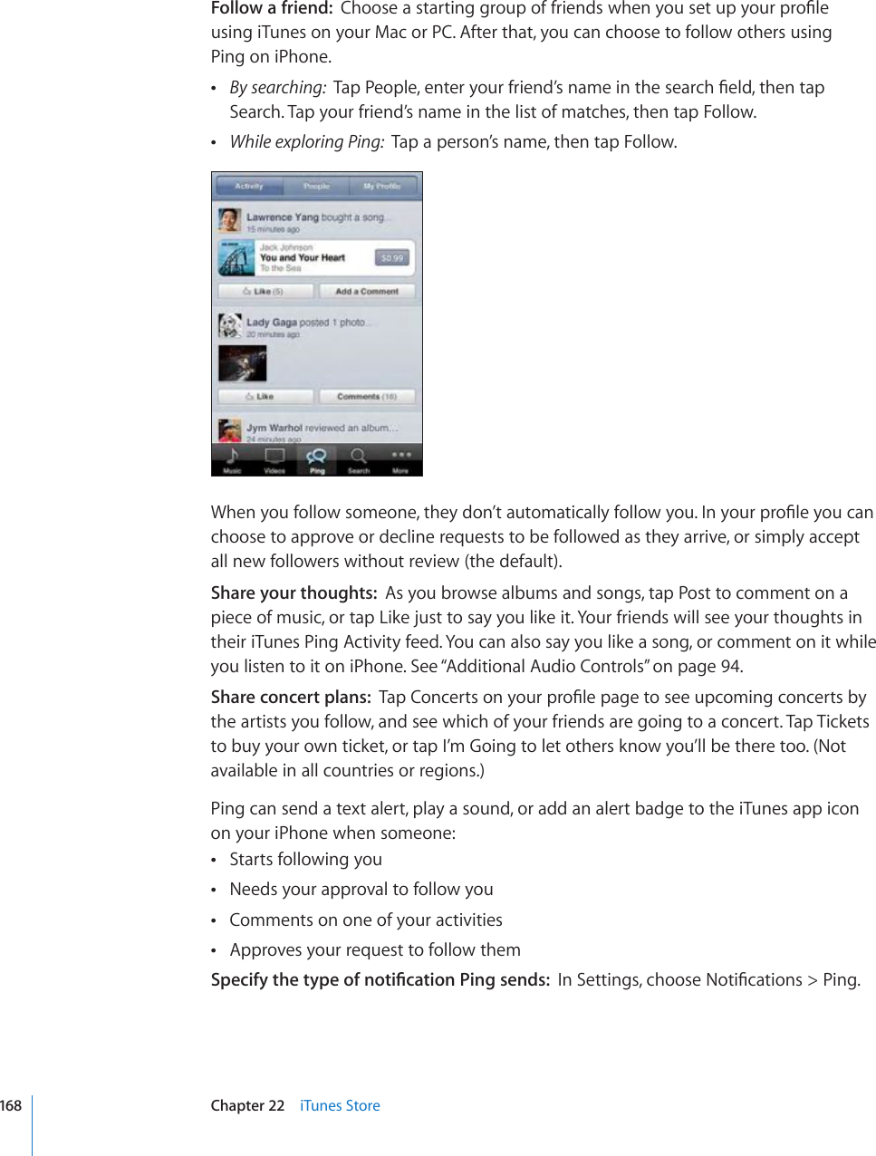 Follow a friend:  %JQQUGCUVCTVKPIITQWRQHHTKGPFUYJGP[QWUGVWR[QWTRTQ°NG using iTunes on your Mac or PC. After that, you can choose to follow others using  Ping on iPhone. By searching:  6CR2GQRNGGPVGT[QWTHTKGPF¨UPCOGKPVJGUGCTEJ°GNFVJGPVCRSearch. Tap your friend’s name in the list of matches, then tap Follow. While exploring Ping:  Tap a person’s name, then tap Follow.9JGP[QWHQNNQYUQOGQPGVJG[FQP¨VCWVQOCVKECNN[HQNNQY[QW+P[QWTRTQ°NG[QWECPchoose to approve or decline requests to be followed as they arrive, or simply accept all new followers without review (the default).Share your thoughts:  As you browse albums and songs, tap Post to comment on a piece of music, or tap Like just to say you like it. Your friends will see your thoughts in their iTunes Ping Activity feed. You can also say you like a song, or comment on it while you listen to it on iPhone. See “Additional Audio Controls” on page 94.Share concert plans:  6CR%QPEGTVUQP[QWTRTQ°NGRCIGVQUGGWREQOKPIEQPEGTVUD[the artists you follow, and see which of your friends are going to a concert. Tap Tickets to buy your own ticket, or tap I’m Going to let others know you’ll be there too. (Not available in all countries or regions.)Ping can send a text alert, play a sound, or add an alert badge to the iTunes app icon on your iPhone when someone:Starts following you Needs your approval to follow you Comments on one of your activities Approves your request to follow them 5RGEKH[VJGV[RGQHPQVK°ECVKQP2KPIUGPFU+P5GVVKPIUEJQQUG0QVK°ECVKQPU 2KPI168 Chapter 22    iTunes Store