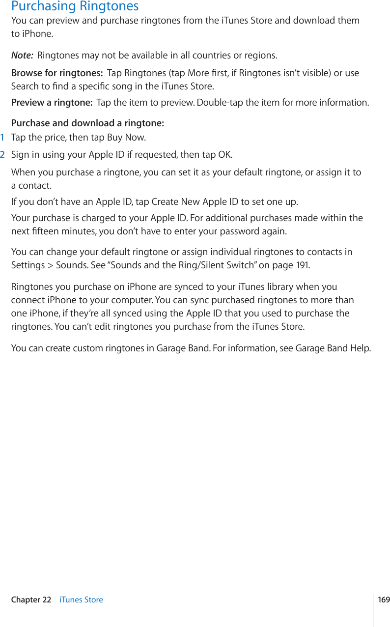 Purchasing RingtonesYou can preview and purchase ringtones from the iTunes Store and download them  to iPhone.Note:  Ringtones may not be available in all countries or regions.Browse for ringtones:  6CR4KPIVQPGUVCR/QTG°TUVKH4KPIVQPGUKUP¨VXKUKDNGQTWUG5GCTEJVQ°PFCURGEK°EUQPIKPVJGK6WPGU5VQTGPreview a ringtone:  Tap the item to preview. Double-tap the item for more information.Purchase and download a ringtone:  1  Tap the price, then tap Buy Now.  2 5KIPKPWUKPI[QWT#RRNG+&amp;KHTGSWGUVGFVJGPVCR1-When you purchase a ringtone, you can set it as your default ringtone, or assign it to  a contact.If you don’t have an Apple ID, tap Create New Apple ID to set one up.Your purchase is charged to your Apple ID. For additional purchases made within the PGZV°HVGGPOKPWVGU[QWFQP¨VJCXGVQGPVGT[QWTRCUUYQTFCICKPYou can change your default ringtone or assign individual ringtones to contacts in Settings &gt; Sounds. See “Sounds and the Ring/Silent Switch” on page 191.Ringtones you purchase on iPhone are synced to your iTunes library when you connect iPhone to your computer. You can sync purchased ringtones to more than one iPhone, if they’re all synced using the Apple ID that you used to purchase the ringtones. You can’t edit ringtones you purchase from the iTunes Store.You can create custom ringtones in Garage Band. For information, see Garage Band Help.169Chapter 22    iTunes Store