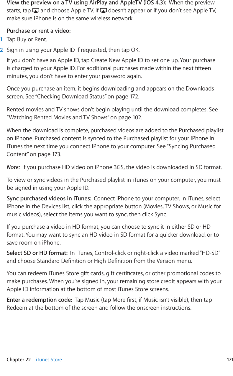 View the preview on a TV using AirPlay and AppleTV (iOS 4.3):  When the preview starts, tap   and choose Apple TV. If   doesn’t appear or if you don’t see Apple TV, make sure iPhone is on the same wireless network.Purchase or rent a video:  1  Tap Buy or Rent.  2 5KIPKPWUKPI[QWT#RRNG+&amp;KHTGSWGUVGFVJGPVCR1-If you don’t have an Apple ID, tap Create New Apple ID to set one up. Your purchase KUEJCTIGFVQ[QWT#RRNG+&amp;(QTCFFKVKQPCNRWTEJCUGUOCFGYKVJKPVJGPGZV°HVGGPminutes, you don’t have to enter your password again.Once you purchase an item, it begins downloading and appears on the Downloads screen. See “Checking Download Status” on page 172 .Rented movies and TV shows don’t begin playing until the download completes. See “Watching Rented Movies and TV Shows” on page 102.When the download is complete, purchased videos are added to the Purchased playlist on iPhone. Purchased content is synced to the Purchased playlist for your iPhone in iTunes the next time you connect iPhone to your computer. See “Syncing Purchased Content” on page 173.Note:  If you purchase HD video on iPhone 3GS, the video is downloaded in SD format.To view or sync videos in the Purchased playlist in iTunes on your computer, you must be signed in using your Apple ID.Sync purchased videos in iTunes:  Connect iPhone to your computer. In iTunes, select iPhone in the Devices list, click the appropriate button (Movies, TV Shows, or Music for music videos), select the items you want to sync, then click Sync.If you purchase a video in HD format, you can choose to sync it in either SD or HD format. You may want to sync an HD video in SD format for a quicker download, or to save room on iPhone.Select SD or HD format:  In iTunes, Control-click or right-click a video marked “HD-SD” CPFEJQQUG5VCPFCTF&amp;G°PKVKQPQT*KIJ&amp;G°PKVKQPHTQOVJG8GTUKQPOGPW;QWECPTGFGGOK6WPGU5VQTGIKHVECTFUIKHVEGTVK°ECVGUQTQVJGTRTQOQVKQPCNEQFGUVQmake purchases. When you’re signed in, your remaining store credit appears with your Apple ID information at the bottom of most iTunes Store screens.Enter a redemption code:  6CR/WUKEVCR/QTG°TUVKH/WUKEKUP¨VXKUKDNGVJGPVCRRedeem at the bottom of the screen and follow the onscreen instructions.171Chapter 22    iTunes Store