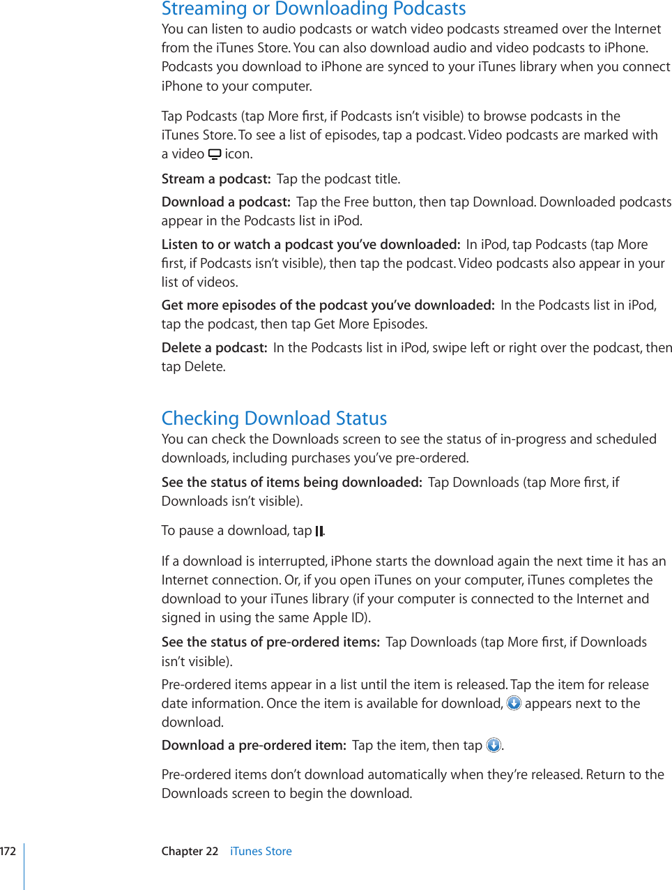 Streaming or Downloading PodcastsYou can listen to audio podcasts or watch video podcasts streamed over the Internet from the iTunes Store. You can also download audio and video podcasts to iPhone. Podcasts you download to iPhone are synced to your iTunes library when you connect iPhone to your computer.6CR2QFECUVUVCR/QTG°TUVKH2QFECUVUKUP¨VXKUKDNGVQDTQYUGRQFECUVUKPVJG iTunes Store. To see a list of episodes, tap a podcast. Video podcasts are marked with  a video   icon.Stream a podcast:  Tap the podcast title.Download a podcast:  Tap the Free button, then tap Download. Downloaded podcasts appear in the Podcasts list in iPod.Listen to or watch a podcast you’ve downloaded:  In iPod, tap Podcasts (tap More °TUVKH2QFECUVUKUP¨VXKUKDNGVJGPVCRVJGRQFECUV8KFGQRQFECUVUCNUQCRRGCTKP[QWTlist of videos.Get more episodes of the podcast you’ve downloaded:  In the Podcasts list in iPod, tap the podcast, then tap Get More Episodes.Delete a podcast:  In the Podcasts list in iPod, swipe left or right over the podcast, then tap Delete.Checking Download StatusYou can check the Downloads screen to see the status of in-progress and scheduled downloads, including purchases you’ve pre-ordered.See the status of items being downloaded:  6CR&amp;QYPNQCFUVCR/QTG°TUVKHDownloads isn’t visible).To pause a download, tap  .If a download is interrupted, iPhone starts the download again the next time it has an Internet connection. Or, if you open iTunes on your computer, iTunes completes the download to your iTunes library (if your computer is connected to the Internet and signed in using the same Apple ID).See the status of pre-ordered items:  6CR&amp;QYPNQCFUVCR/QTG°TUVKH&amp;QYPNQCFU isn’t visible).Pre-ordered items appear in a list until the item is released. Tap the item for release date information. Once the item is available for download,   appears next to the download.Download a pre-ordered item:  Tap the item, then tap  .Pre-ordered items don’t download automatically when they’re released. Return to the Downloads screen to begin the download.172 Chapter 22    iTunes Store