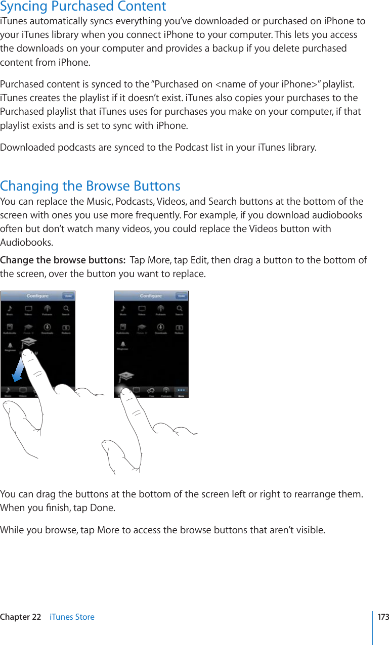 Syncing Purchased ContentiTunes automatically syncs everything you’ve downloaded or purchased on iPhone to your iTunes library when you connect iPhone to your computer. This lets you access the downloads on your computer and provides a backup if you delete purchased content from iPhone.Purchased content is synced to the “Purchased on &lt;name of your iPhone&gt;” playlist. iTunes creates the playlist if it doesn’t exist. iTunes also copies your purchases to the Purchased playlist that iTunes uses for purchases you make on your computer, if that playlist exists and is set to sync with iPhone.Downloaded podcasts are synced to the Podcast list in your iTunes library.Changing the Browse ButtonsYou can replace the Music, Podcasts, Videos, and Search buttons at the bottom of the screen with ones you use more frequently. For example, if you download audiobooks often but don’t watch many videos, you could replace the Videos button with Audiobooks.Change the browse buttons:  Tap More, tap Edit, then drag a button to the bottom of the screen, over the button you want to replace.You can drag the buttons at the bottom of the screen left or right to rearrange them. 9JGP[QW°PKUJVCR&amp;QPGWhile you browse, tap More to access the browse buttons that aren’t visible.173Chapter 22    iTunes Store