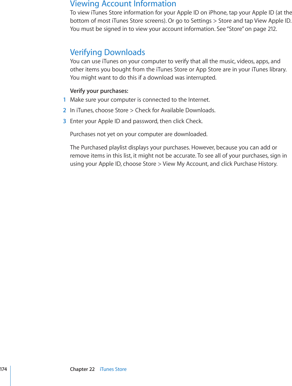 Viewing Account InformationTo view iTunes Store information for your Apple ID on iPhone, tap your Apple ID (at the bottom of most iTunes Store screens). Or go to Settings &gt; Store and tap View Apple ID. You must be signed in to view your account information. See “Store” on page 212.Verifying DownloadsYou can use iTunes on your computer to verify that all the music, videos, apps, and other items you bought from the iTunes Store or App Store are in your iTunes library. You might want to do this if a download was interrupted.Verify your purchases:  1  Make sure your computer is connected to the Internet.  2  In iTunes, choose Store &gt; Check for Available Downloads.  3  Enter your Apple ID and password, then click Check.Purchases not yet on your computer are downloaded.The Purchased playlist displays your purchases. However, because you can add or remove items in this list, it might not be accurate. To see all of your purchases, sign in using your Apple ID, choose Store &gt; View My Account, and click Purchase History.174 Chapter 22    iTunes Store