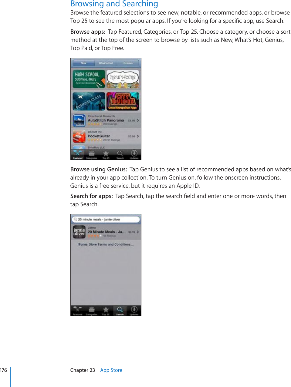 Browsing and SearchingBrowse the featured selections to see new, notable, or recommended apps, or browse 6QRVQUGGVJGOQUVRQRWNCTCRRU+H[QW¨TGNQQMKPIHQTCURGEK°ECRRWUG5GCTEJBrowse apps:  Tap Featured, Categories, or Top 25. Choose a category, or choose a sort method at the top of the screen to browse by lists such as New, What’s Hot, Genius, Top Paid, or Top Free.Browse using Genius:  Tap Genius to see a list of recommended apps based on what’s already in your app collection. To turn Genius on, follow the onscreen instructions. Genius is a free service, but it requires an Apple ID. Search for apps:  6CR5GCTEJVCRVJGUGCTEJ°GNFCPFGPVGTQPGQTOQTGYQTFUVJGPtap Search.176 Chapter 23    App Store