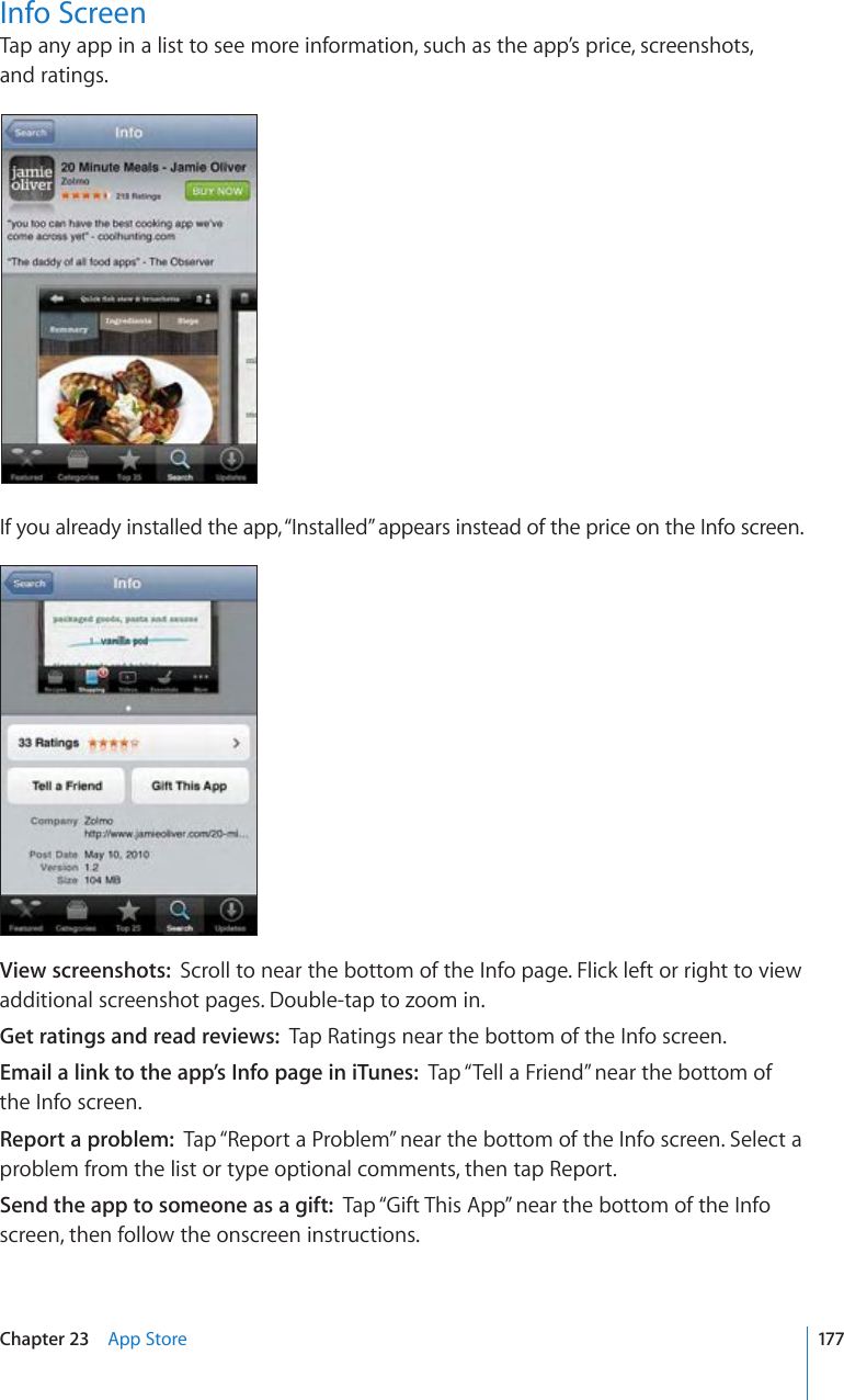 Info ScreenTap any app in a list to see more information, such as the app’s price, screenshots,  and ratings.If you already installed the app, “Installed” appears instead of the price on the Info screen.View screenshots:  Scroll to near the bottom of the Info page. Flick left or right to view additional screenshot pages. Double-tap to zoom in.Get ratings and read reviews:  Tap Ratings near the bottom of the Info screen.Email a link to the app’s Info page in iTunes:  Tap “Tell a Friend” near the bottom of the Info screen.Report a problem:  Tap “Report a Problem” near the bottom of the Info screen. Select a problem from the list or type optional comments, then tap Report.Send the app to someone as a gift:  Tap “Gift This App” near the bottom of the Info screen, then follow the onscreen instructions.177Chapter 23    App Store