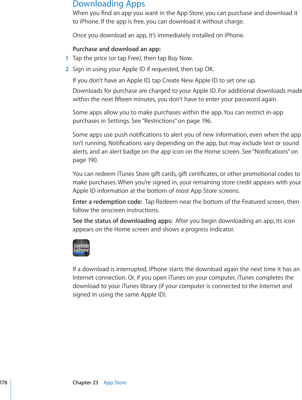 Downloading Apps9JGP[QW°PFCPCRR[QWYCPVKPVJG#RR5VQTG[QWECPRWTEJCUGCPFFQYPNQCFKVto iPhone. If the app is free, you can download it without charge.Once you download an app, it’s immediately installed on iPhone.Purchase and download an app:  1  Tap the price (or tap Free), then tap Buy Now.  2 5KIPKPWUKPI[QWT#RRNG+&amp;KHTGSWGUVGFVJGPVCR1-If you don’t have an Apple ID, tap Create New Apple ID to set one up.Downloads for purchase are charged to your Apple ID. For additional downloads made YKVJKPVJGPGZV°HVGGPOKPWVGU[QWFQP¨VJCXGVQGPVGT[QWTRCUUYQTFCICKPSome apps allow you to make purchases within the app. You can restrict in-app purchases in Settings. See “Restrictions” on page 196.5QOGCRRUWUGRWUJPQVK°ECVKQPUVQCNGTV[QWQHPGYKPHQTOCVKQPGXGPYJGPVJGCRRKUP¨VTWPPKPI0QVK°ECVKQPUXCT[FGRGPFKPIQPVJGCRRDWVOC[KPENWFGVGZVQTUQWPFalerts, and an alert badge on the app icon on the Home screen. See “0QVK°ECVKQPU” on page 190.;QWECPTGFGGOK6WPGU5VQTGIKHVECTFUIKHVEGTVK°ECVGUQTQVJGTRTQOQVKQPCNEQFGUVQmake purchases. When you’re signed in, your remaining store credit appears with your Apple ID information at the bottom of most App Store screens.Enter a redemption code:  Tap Redeem near the bottom of the Featured screen, then follow the onscreen instructions.See the status of downloading apps:  After you begin downloading an app, its icon appears on the Home screen and shows a progress indicator.If a download is interrupted, iPhone starts the download again the next time it has an Internet connection. Or, if you open iTunes on your computer, iTunes completes the download to your iTunes library (if your computer is connected to the Internet and signed in using the same Apple ID).178 Chapter 23    App Store