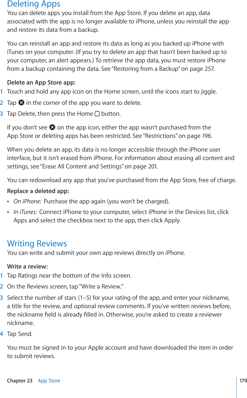 Deleting AppsYou can delete apps you install from the App Store. If you delete an app, data associated with the app is no longer available to iPhone, unless you reinstall the app and restore its data from a backup.You can reinstall an app and restore its data as long as you backed up iPhone with iTunes on your computer. (If you try to delete an app that hasn’t been backed up to your computer, an alert appears.) To retrieve the app data, you must restore iPhone from a backup containing the data. See “Restoring from a Backup” on page 257.Delete an App Store app:  1  Touch and hold any app icon on the Home screen, until the icons start to jiggle.  2  Tap   in the corner of the app you want to delete.  3  Tap Delete, then press the Home   button.If you don’t see   on the app icon, either the app wasn’t purchased from the  App Store or deleting apps has been restricted. See “Restrictions” on page 196.When you delete an app, its data is no longer accessible through the iPhone user interface, but it isn’t erased from iPhone. For information about erasing all content and settings, see “Erase All Content and Settings” on page 201.You can redownload any app that you’ve purchased from the App Store, free of charge.Replace a deleted app:   1PK2JQPGPurchase the app again (you won’t be charged). In iTunes:  Connect iPhone to your computer, select iPhone in the Devices list, click Apps and select the checkbox next to the app, then click Apply.Writing ReviewsYou can write and submit your own app reviews directly on iPhone.Write a review:  1  Tap Ratings near the bottom of the Info screen.  2  On the Reviews screen, tap “Write a Review.”  3  Select the number of stars (1–5) for your rating of the app, and enter your nickname, a title for the review, and optional review comments. If you’ve written reviews before, VJGPKEMPCOG°GNFKUCNTGCF[°NNGFKP1VJGTYKUG[QW¨TGCUMGFVQETGCVGCTGXKGYGTnickname.  4  Tap Send.You must be signed in to your Apple account and have downloaded the item in order to submit reviews.179Chapter 23    App Store