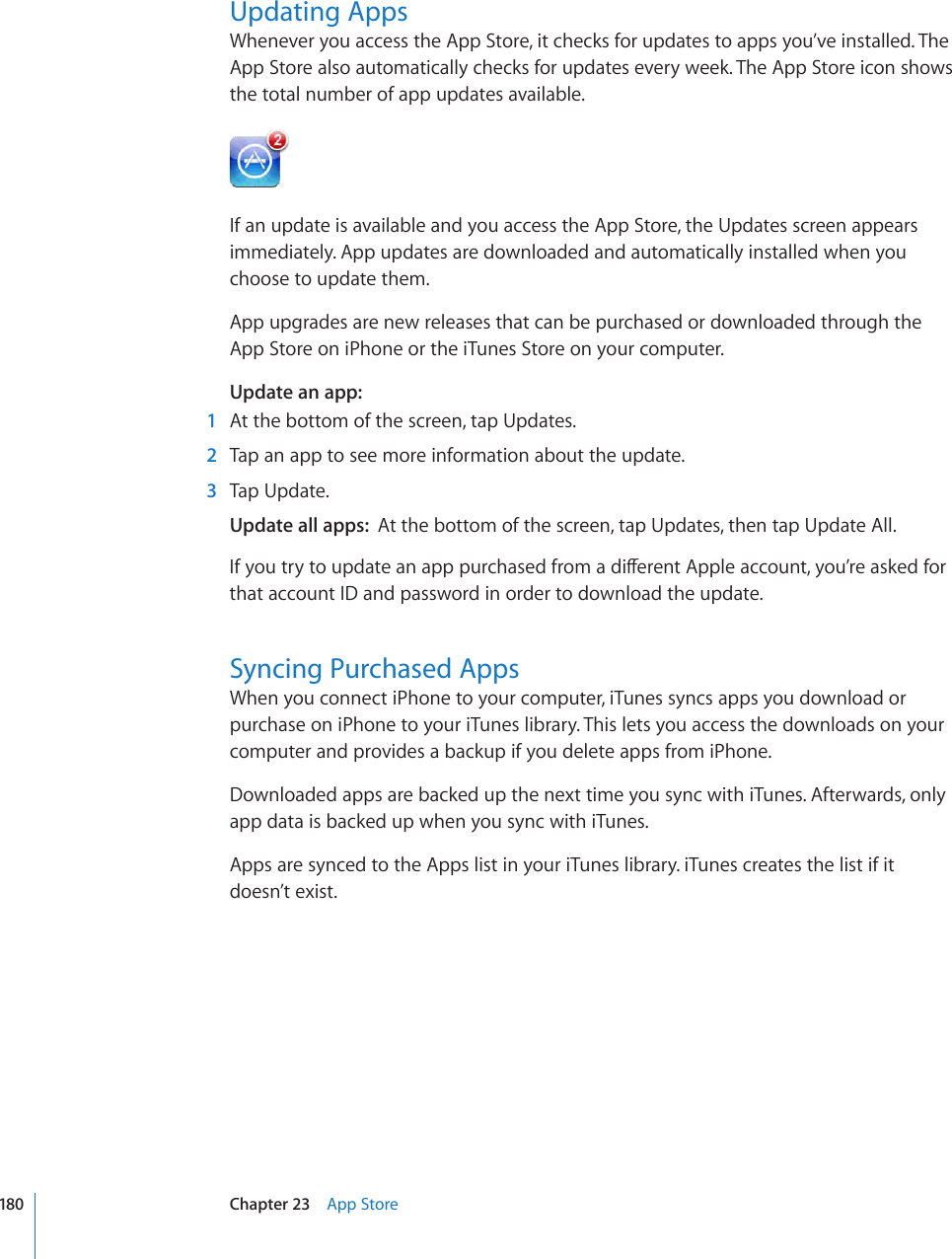 Updating AppsWhenever you access the App Store, it checks for updates to apps you’ve installed. The App Store also automatically checks for updates every week. The App Store icon shows the total number of app updates available.If an update is available and you access the App Store, the Updates screen appears immediately. App updates are downloaded and automatically installed when you choose to update them.App upgrades are new releases that can be purchased or downloaded through the App Store on iPhone or the iTunes Store on your computer.Update an app:  1  At the bottom of the screen, tap Updates.  2  Tap an app to see more information about the update.   3  Tap Update.Update all apps:  At the bottom of the screen, tap Updates, then tap Update All.+H[QWVT[VQWRFCVGCPCRRRWTEJCUGFHTQOCFKÒGTGPV#RRNGCEEQWPV[QW¨TGCUMGFHQTthat account ID and password in order to download the update.Syncing Purchased AppsWhen you connect iPhone to your computer, iTunes syncs apps you download or purchase on iPhone to your iTunes library. This lets you access the downloads on your computer and provides a backup if you delete apps from iPhone.Downloaded apps are backed up the next time you sync with iTunes. Afterwards, only app data is backed up when you sync with iTunes.Apps are synced to the Apps list in your iTunes library. iTunes creates the list if it doesn’t exist. 180 Chapter 23    App Store