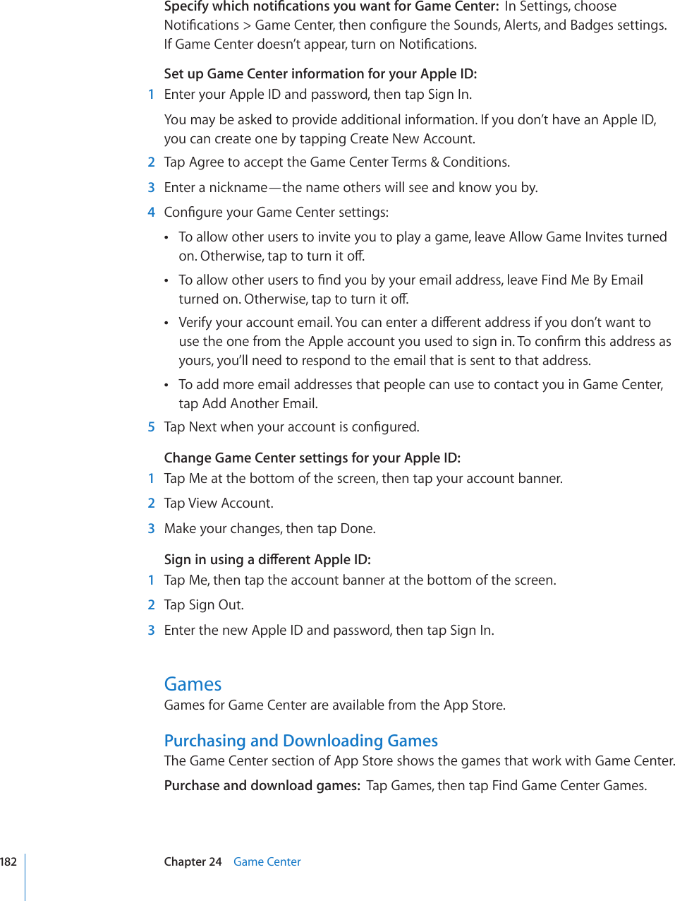 5RGEKH[YJKEJPQVK°ECVKQPU[QWYCPVHQT)COG%GPVGTIn Settings, choose 0QVK°ECVKQPU )COG%GPVGTVJGPEQP°IWTGVJG5QWPFU#NGTVUCPF$CFIGUUGVVKPIU +H)COG%GPVGTFQGUP¨VCRRGCTVWTPQP0QVK°ECVKQPUSet up Game Center information for your Apple ID:  1  Enter your Apple ID and password, then tap Sign In.You may be asked to provide additional information. If you don’t have an Apple ID,  you can create one by tapping Create New Account.  2  Tap Agree to accept the Game Center Terms &amp; Conditions.  3  Enter a nickname—the name others will see and know you by.  4 %QP°IWTG[QWT)COG%GPVGTUGVVKPIUTo allow other users to invite you to play a game, leave Allow Game Invites turned  QP1VJGTYKUGVCRVQVWTPKVQÒ6QCNNQYQVJGTWUGTUVQ°PF[QWD[[QWTGOCKNCFFTGUUNGCXG(KPF/G$[&apos;OCKN VWTPGFQP1VJGTYKUGVCRVQVWTPKVQÒ8GTKH[[QWTCEEQWPVGOCKN;QWECPGPVGTCFKÒGTGPVCFFTGUUKH[QWFQP¨VYCPVVQ WUGVJGQPGHTQOVJG#RRNGCEEQWPV[QWWUGFVQUKIPKP6QEQP°TOVJKUCFFTGUUCUyours, you’ll need to respond to the email that is sent to that address.To add more email addresses that people can use to contact you in Game Center,  tap Add Another Email.  5 6CR0GZVYJGP[QWTCEEQWPVKUEQP°IWTGFChange Game Center settings for your Apple ID:  1  Tap Me at the bottom of the screen, then tap your account banner.  2  Tap View Account.  3  Make your changes, then tap Done.5KIPKPWUKPICFKÒGTGPV#RRNG+&amp;  1  Tap Me, then tap the account banner at the bottom of the screen.  2  Tap Sign Out.  3  Enter the new Apple ID and password, then tap Sign In.GamesGames for Game Center are available from the App Store.Purchasing and Downloading GamesThe Game Center section of App Store shows the games that work with Game Center.Purchase and download games:  Tap Games, then tap Find Game Center Games. 182 Chapter 24    Game Center