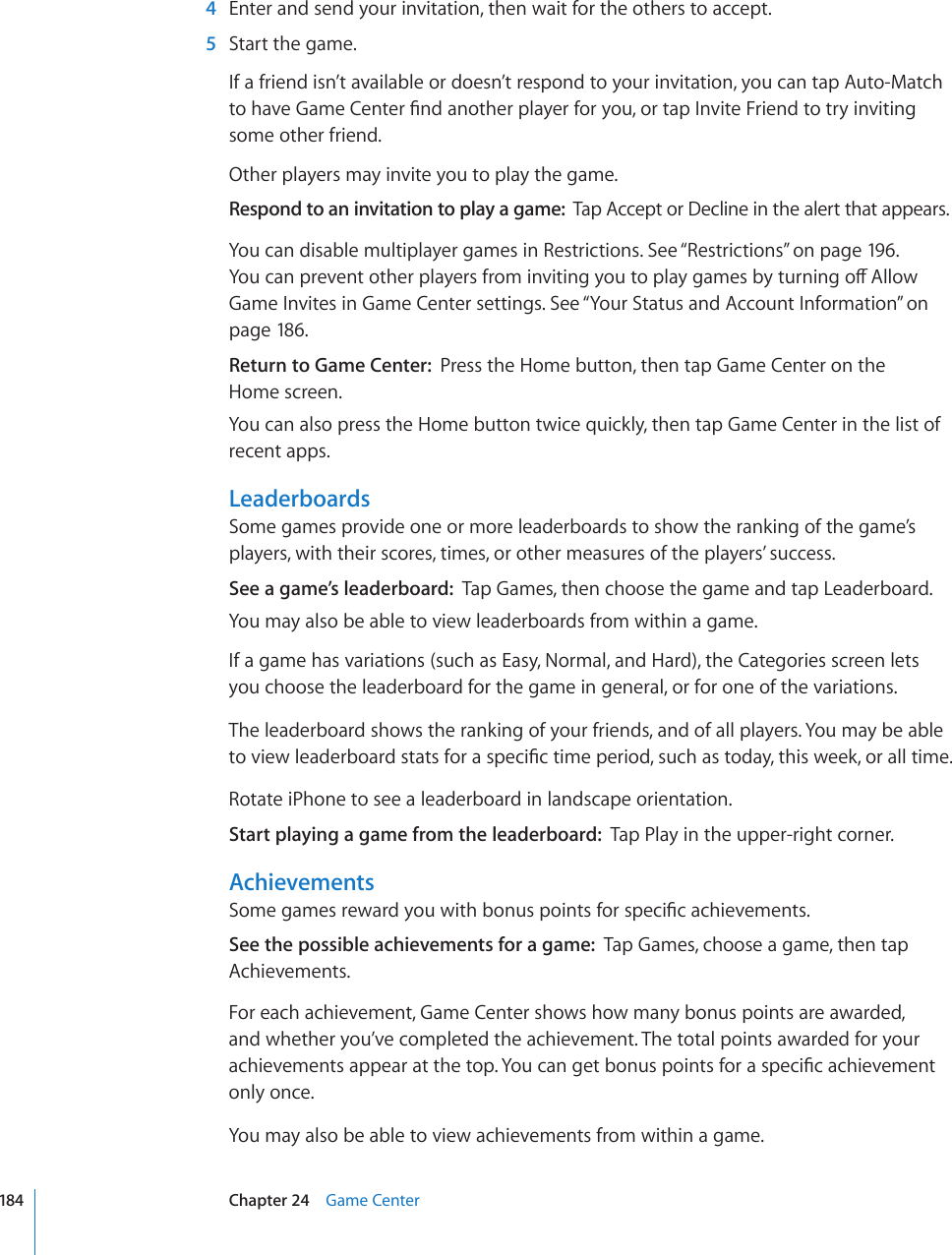   4  Enter and send your invitation, then wait for the others to accept.  5  Start the game.If a friend isn’t available or doesn’t respond to your invitation, you can tap Auto-Match VQJCXG)COG%GPVGT°PFCPQVJGTRNC[GTHQT[QWQTVCR+PXKVG(TKGPFVQVT[KPXKVKPIsome other friend.Other players may invite you to play the game.Respond to an invitation to play a game:  Tap Accept or Decline in the alert that appears.You can disable multiplayer games in Restrictions. See “Restrictions” on page 196. ;QWECPRTGXGPVQVJGTRNC[GTUHTQOKPXKVKPI[QWVQRNC[ICOGUD[VWTPKPIQÒ#NNQYGame Invites in Game Center settings. See “Your Status and Account Information” on page 186.Return to Game Center:  Press the Home button, then tap Game Center on the  Home screen.You can also press the Home button twice quickly, then tap Game Center in the list of recent apps.LeaderboardsSome games provide one or more leaderboards to show the ranking of the game’s players, with their scores, times, or other measures of the players’ success.See a game’s leaderboard:  Tap Games, then choose the game and tap Leaderboard.You may also be able to view leaderboards from within a game.If a game has variations (such as Easy, Normal, and Hard), the Categories screen lets you choose the leaderboard for the game in general, or for one of the variations.The leaderboard shows the ranking of your friends, and of all players. You may be able VQXKGYNGCFGTDQCTFUVCVUHQTCURGEK°EVKOGRGTKQFUWEJCUVQFC[VJKUYGGMQTCNNVKOGRotate iPhone to see a leaderboard in landscape orientation.Start playing a game from the leaderboard:  Tap Play in the upper-right corner.Achievements5QOGICOGUTGYCTF[QWYKVJDQPWURQKPVUHQTURGEK°ECEJKGXGOGPVUSee the possible achievements for a game:  Tap Games, choose a game, then tap Achievements.For each achievement, Game Center shows how many bonus points are awarded, and whether you’ve completed the achievement. The total points awarded for your CEJKGXGOGPVUCRRGCTCVVJGVQR;QWECPIGVDQPWURQKPVUHQTCURGEK°ECEJKGXGOGPVonly once.You may also be able to view achievements from within a game.184 Chapter 24    Game Center