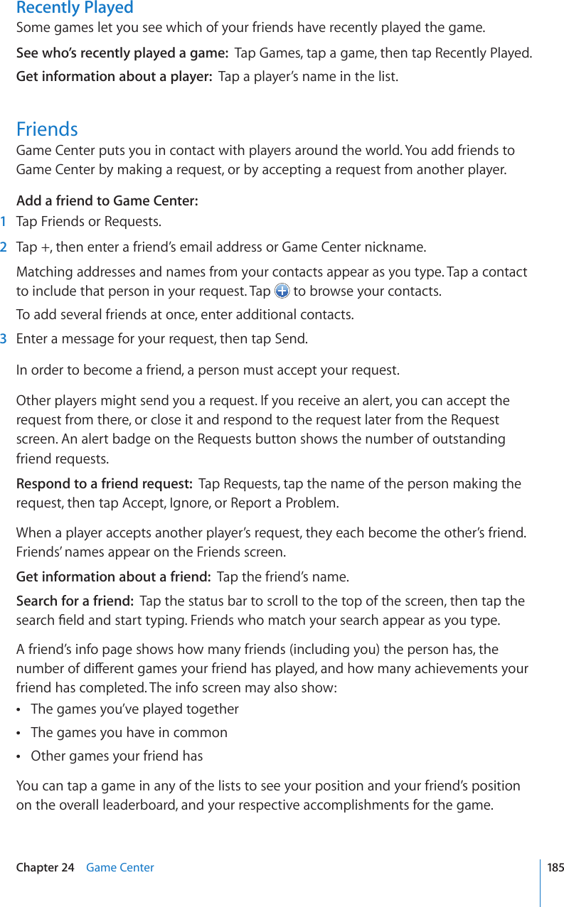 Recently PlayedSome games let you see which of your friends have recently played the game.See who’s recently played a game:  Tap Games, tap a game, then tap Recently Played.Get information about a player:  Tap a player’s name in the list.FriendsGame Center puts you in contact with players around the world. You add friends to Game Center by making a request, or by accepting a request from another player.Add a friend to Game Center:  1  Tap Friends or Requests.  2  Tap +, then enter a friend’s email address or Game Center nickname.Matching addresses and names from your contacts appear as you type. Tap a contact to include that person in your request. Tap   to browse your contacts.To add several friends at once, enter additional contacts.  3  Enter a message for your request, then tap Send.In order to become a friend, a person must accept your request.Other players might send you a request. If you receive an alert, you can accept the request from there, or close it and respond to the request later from the Request screen. An alert badge on the Requests button shows the number of outstanding friend requests.Respond to a friend request:  Tap Requests, tap the name of the person making the request, then tap Accept, Ignore, or Report a Problem.When a player accepts another player’s request, they each become the other’s friend. Friends’ names appear on the Friends screen.Get information about a friend:  Tap the friend’s name.Search for a friend:  Tap the status bar to scroll to the top of the screen, then tap the UGCTEJ°GNFCPFUVCTVV[RKPI(TKGPFUYJQOCVEJ[QWTUGCTEJCRRGCTCU[QWV[RGA friend’s info page shows how many friends (including you) the person has, the PWODGTQHFKÒGTGPVICOGU[QWTHTKGPFJCURNC[GFCPFJQYOCP[CEJKGXGOGPVU[QWTfriend has completed. The info screen may also show:The games you’ve played together The games you have in common Other games your friend has You can tap a game in any of the lists to see your position and your friend’s position on the overall leaderboard, and your respective accomplishments for the game.185Chapter 24    Game Center