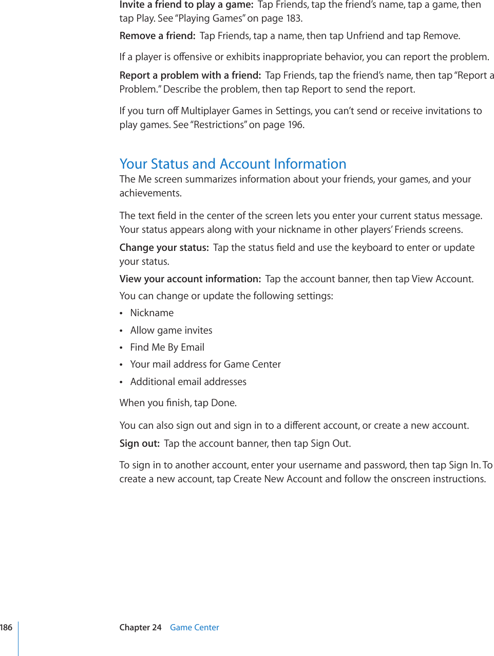 Invite a friend to play a game:  Tap Friends, tap the friend’s name, tap a game, then tap Play. See “Playing Games” on page 183.Remove a friend:  Tap Friends, tap a name, then tap Unfriend and tap Remove.+HCRNC[GTKUQÒGPUKXGQTGZJKDKVUKPCRRTQRTKCVGDGJCXKQT[QWECPTGRQTVVJGRTQDNGOReport a problem with a friend:  Tap Friends, tap the friend’s name, then tap “Report a Problem.” Describe the problem, then tap Report to send the report. +H[QWVWTPQÒ/WNVKRNC[GT)COGUKP5GVVKPIU[QWECP¨VUGPFQTTGEGKXGKPXKVCVKQPUVQplay games. See “Restrictions” on page 196.Your Status and Account InformationThe Me screen summarizes information about your friends, your games, and your achievements.6JGVGZV°GNFKPVJGEGPVGTQHVJGUETGGPNGVU[QWGPVGT[QWTEWTTGPVUVCVWUOGUUCIGYour status appears along with your nickname in other players’ Friends screens.Change your status:  6CRVJGUVCVWU°GNFCPFWUGVJGMG[DQCTFVQGPVGTQTWRFCVG your status.View your account information:  Tap the account banner, then tap View Account.You can change or update the following settings:Nickname Allow game invites Find Me By Email Your mail address for Game Center Additional email addresses 9JGP[QW°PKUJVCR&amp;QPG;QWECPCNUQUKIPQWVCPFUKIPKPVQCFKÒGTGPVCEEQWPVQTETGCVGCPGYCEEQWPVSign out:  Tap the account banner, then tap Sign Out.To sign in to another account, enter your username and password, then tap Sign In. To create a new account, tap Create New Account and follow the onscreen instructions.186 Chapter 24    Game Center