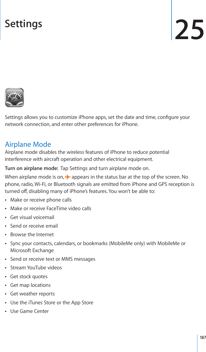 Settings 255GVVKPIUCNNQYU[QWVQEWUVQOK\GK2JQPGCRRUUGVVJGFCVGCPFVKOGEQP°IWTG[QWTnetwork connection, and enter other preferences for iPhone.Airplane ModeAirplane mode disables the wireless features of iPhone to reduce potential interference with aircraft operation and other electrical equipment.Turn on airplane mode:  Tap Settings and turn airplane mode on.When airplane mode is on,   appears in the status bar at the top of the screen. No phone, radio, Wi-Fi, or Bluetooth signals are emitted from iPhone and GPS reception is VWTPGFQÒFKUCDNKPIOCP[QHK2JQPG¨UHGCVWTGU;QWYQP¨VDGCDNGVQMake or receive phone calls Make or receive FaceTime video calls Get visual voicemail Send or receive email Browse the Internet Sync your contacts, calendars, or bookmarks (MobileMe only) with MobileMe or  Microsoft ExchangeSend or receive text or MMS messages Stream YouTube videos Get stock quotes Get map locations Get weather reports Use the iTunes Store or the App Store Use Game Center 187