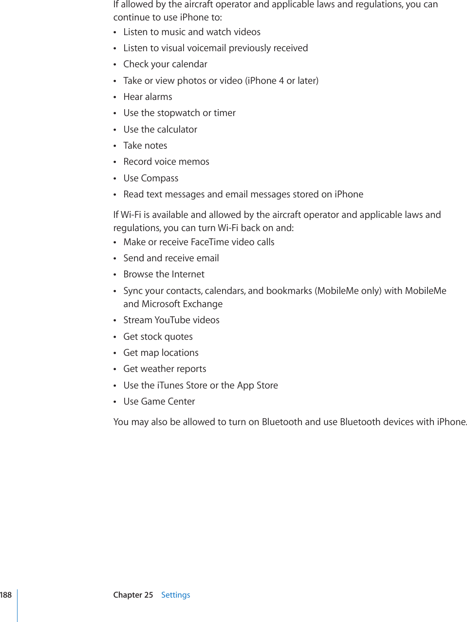 If allowed by the aircraft operator and applicable laws and regulations, you can continue to use iPhone to:Listen to music and watch videos Listen to visual voicemail previously received Check your calendar Take or view photos or video (iPhone 4 or later) Hear alarms Use the stopwatch or timer Use the calculator Take notes Record voice memos Use Compass Read text messages and email messages stored on iPhone If Wi-Fi is available and allowed by the aircraft operator and applicable laws and regulations, you can turn Wi-Fi back on and:Make or receive FaceTime video calls Send and receive email Browse the Internet Sync your contacts, calendars, and bookmarks (MobileMe only) with MobileMe   and Microsoft ExchangeStream YouTube videos Get stock quotes Get map locations Get weather reports Use the iTunes Store or the App Store Use Game Center You may also be allowed to turn on Bluetooth and use Bluetooth devices with iPhone.188 Chapter 25    Settings