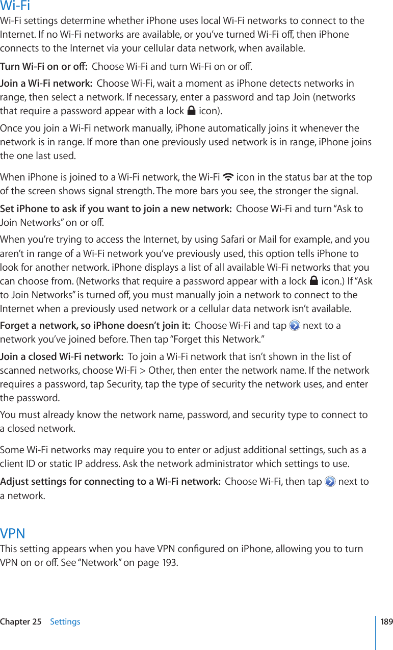 Wi-FiWi-Fi settings determine whether iPhone uses local Wi-Fi networks to connect to the +PVGTPGV+HPQ9K(KPGVYQTMUCTGCXCKNCDNGQT[QW¨XGVWTPGF9K(KQÒVJGPK2JQPGconnects to the Internet via your cellular data network, when available.6WTP9K(KQPQTQÒ%JQQUG9K(KCPFVWTP9K(KQPQTQÒJoin a Wi-Fi network:  Choose Wi-Fi, wait a moment as iPhone detects networks in range, then select a network. If necessary, enter a password and tap Join (networks that require a password appear with a lock   icon).Once you join a Wi-Fi network manually, iPhone automatically joins it whenever the network is in range. If more than one previously used network is in range, iPhone joins the one last used.When iPhone is joined to a Wi-Fi network, the Wi-Fi   icon in the status bar at the top of the screen shows signal strength. The more bars you see, the stronger the signal.Set iPhone to ask if you want to join a new network:  Choose Wi-Fi and turn “Ask to ,QKP0GVYQTMU¦QPQTQÒWhen you’re trying to access the Internet, by using Safari or Mail for example, and you aren’t in range of a Wi-Fi network you‘ve previously used, this option tells iPhone to look for another network. iPhone displays a list of all available Wi-Fi networks that you can choose from. (Networks that require a password appear with a lock   icon.) If “Ask VQ,QKP0GVYQTMU¦KUVWTPGFQÒ[QWOWUVOCPWCNN[LQKPCPGVYQTMVQEQPPGEVVQVJGInternet when a previously used network or a cellular data network isn’t available.Forget a network, so iPhone doesn’t join it:  Choose Wi-Fi and tap   next to a network you’ve joined before. Then tap “Forget this Network.”Join a closed Wi-Fi network:  To join a Wi-Fi network that isn’t shown in the list of scanned networks, choose Wi-Fi &gt; Other, then enter the network name. If the network requires a password, tap Security, tap the type of security the network uses, and enter the password.You must already know the network name, password, and security type to connect to a closed network.Some Wi-Fi networks may require you to enter or adjust additional settings, such as a client ID or static IP address. Ask the network administrator which settings to use.Adjust settings for connecting to a Wi-Fi network:  Choose Wi-Fi, then tap   next to a network.VPN6JKUUGVVKPICRRGCTUYJGP[QWJCXG820EQP°IWTGFQPK2JQPGCNNQYKPI[QWVQVWTP820QPQTQÒ5GG¥Network” on page 193.189Chapter 25    Settings