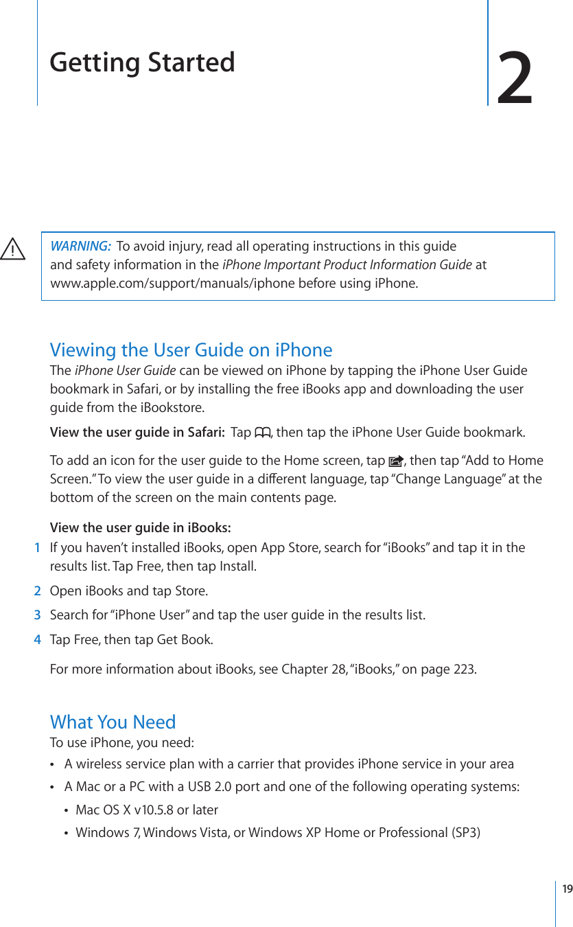 Getting Started 2WARNING:  To avoid injury, read all operating instructions in this guide  and safety information in the iPhone Important Product Information Guide at  www.apple.com/support/manuals/iphone before using iPhone.Viewing the User Guide on iPhoneThe iPhone User Guide can be viewed on iPhone by tapping the iPhone User Guide bookmark in Safari, or by installing the free iBooks app and downloading the user guide from the iBookstore.View the user guide in Safari:  Tap  , then tap the iPhone User Guide bookmark.To add an icon for the user guide to the Home screen, tap  , then tap “Add to Home 5ETGGP¦6QXKGYVJGWUGTIWKFGKPCFKÒGTGPVNCPIWCIGVCR¥%JCPIG.CPIWCIG¦CVVJGbottom of the screen on the main contents page.View the user guide in iBooks:  1  If you haven’t installed iBooks, open App Store, search for “iBooks” and tap it in the results list. Tap Free, then tap Install.  2  Open iBooks and tap Store.  3  Search for “iPhone User” and tap the user guide in the results list.  4  Tap Free, then tap Get Book.For more information about iBooks, see Chapter 28, “iBooks,” on page 223.What You NeedTo use iPhone, you need:A wireless service plan with a carrier that provides iPhone service in your area A Mac or a PC with a USB 2.0 port and one of the following operating systems: Mac OS X v10.5.8 or later Windows 7, Windows Vista, or Windows XP Home or Professional (SP3) 19