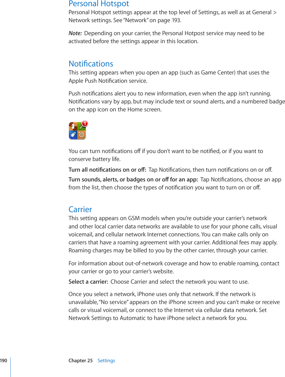 Personal HotspotPersonal Hotspot settings appear at the top level of Settings, as well as at General &gt; Network settings. See “Network” on page 193.Note:  Depending on your carrier, the Personal Hotpost service may need to be activated before the settings appear in this location.0QVK°ECVKQPUThis setting appears when you open an app (such as Game Center) that uses the #RRNG2WUJ0QVK°ECVKQPUGTXKEG2WUJPQVK°ECVKQPUCNGTV[QWVQPGYKPHQTOCVKQPGXGPYJGPVJGCRRKUP¨VTWPPKPI0QVK°ECVKQPUXCT[D[CRRDWVOC[KPENWFGVGZVQTUQWPFCNGTVUCPFCPWODGTGFDCFIGon the app icon on the Home screen.;QWECPVWTPPQVK°ECVKQPUQÒKH[QWFQP¨VYCPVVQDGPQVK°GFQTKH[QWYCPVVQconserve battery life.6WTPCNNPQVK°ECVKQPUQPQTQÒ6CR0QVK°ECVKQPUVJGPVWTPPQVK°ECVKQPUQPQTQÒ6WTPUQWPFUCNGTVUQTDCFIGUQPQTQÒHQTCPCRR6CR0QVK°ECVKQPUEJQQUGCPCRRHTQOVJGNKUVVJGPEJQQUGVJGV[RGUQHPQVK°ECVKQP[QWYCPVVQVWTPQPQTQÒCarrierThis setting appears on GSM models when you’re outside your carrier’s network and other local carrier data networks are available to use for your phone calls, visual voicemail, and cellular network Internet connections. You can make calls only on carriers that have a roaming agreement with your carrier. Additional fees may apply. Roaming charges may be billed to you by the other carrier, through your carrier.For information about out-of-network coverage and how to enable roaming, contact your carrier or go to your carrier’s website.Select a carrier:  Choose Carrier and select the network you want to use.Once you select a network, iPhone uses only that network. If the network is unavailable, “No service” appears on the iPhone screen and you can’t make or receive calls or visual voicemail, or connect to the Internet via cellular data network. Set Network Settings to Automatic to have iPhone select a network for you.190 Chapter 25    Settings