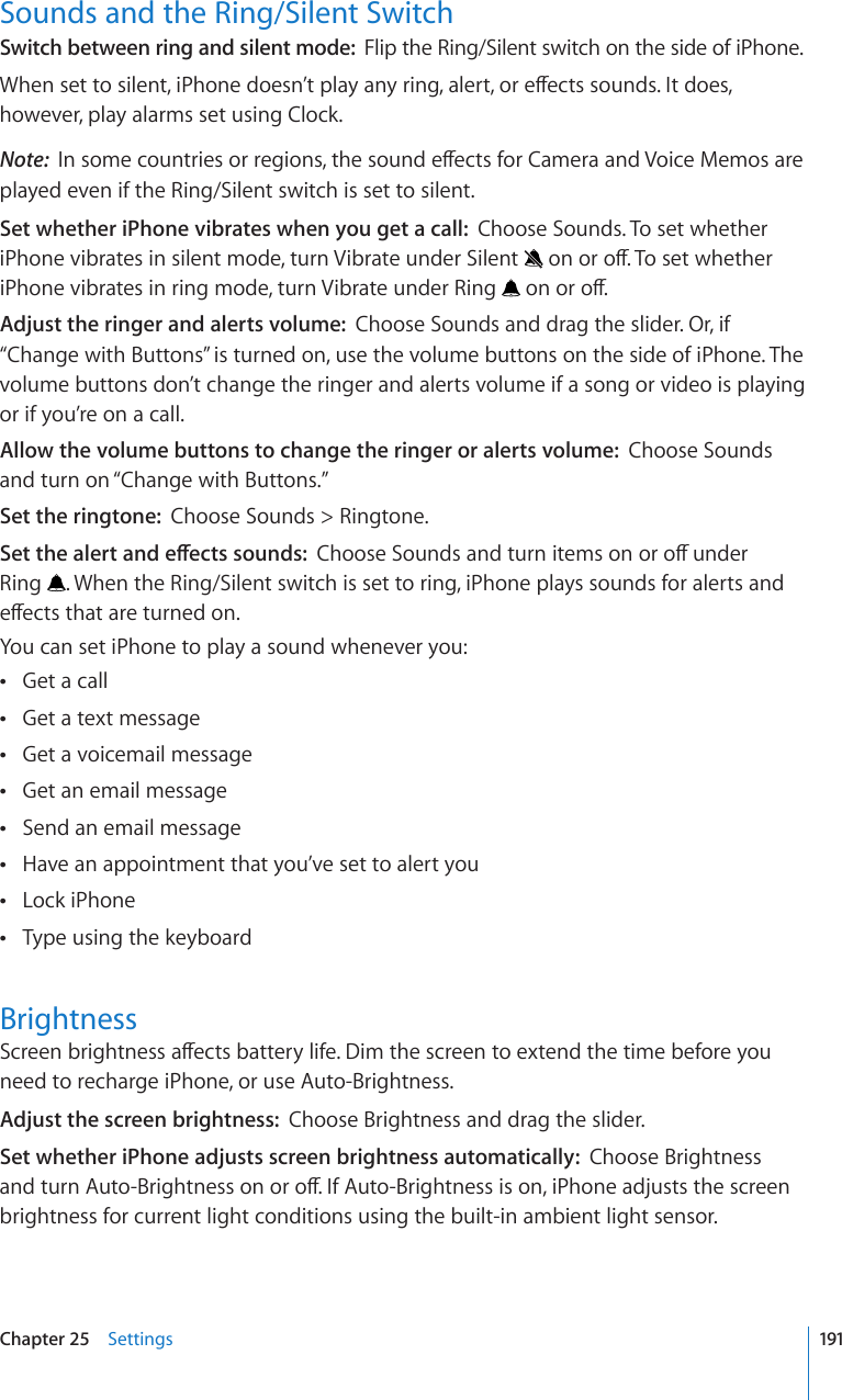 Sounds and the Ring/Silent SwitchSwitch between ring and silent mode:  Flip the Ring/Silent switch on the side of iPhone.9JGPUGVVQUKNGPVK2JQPGFQGUP¨VRNC[CP[TKPICNGTVQTGÒGEVUUQWPFU+VFQGUhowever, play alarms set using Clock.Note:  +PUQOGEQWPVTKGUQTTGIKQPUVJGUQWPFGÒGEVUHQT%COGTCCPF8QKEG/GOQUCTGplayed even if the Ring/Silent switch is set to silent.Set whether iPhone vibrates when you get a call:  Choose Sounds. To set whether iPhone vibrates in silent mode, turn Vibrate under Silent  QPQTQÒ6QUGVYJGVJGTiPhone vibrates in ring mode, turn Vibrate under Ring  QPQTQÒAdjust the ringer and alerts volume:  Choose Sounds and drag the slider. Or, if “Change with Buttons” is turned on, use the volume buttons on the side of iPhone. The volume buttons don’t change the ringer and alerts volume if a song or video is playing or if you’re on a call.Allow the volume buttons to change the ringer or alerts volume:  Choose Sounds and turn on “Change with Buttons.” Set the ringtone:  Choose Sounds &gt; Ringtone.5GVVJGCNGTVCPFGÒGEVUUQWPFU%JQQUG5QWPFUCPFVWTPKVGOUQPQTQÒWPFGT Ring  . When the Ring/Silent switch is set to ring, iPhone plays sounds for alerts and GÒGEVUVJCVCTGVWTPGFQPYou can set iPhone to play a sound whenever you:Get a call Get a text message Get a voicemail message Get an email message Send an email message Have an appointment that you’ve set to alert you Lock iPhone Type using the keyboard Brightness5ETGGPDTKIJVPGUUCÒGEVUDCVVGT[NKHG&amp;KOVJGUETGGPVQGZVGPFVJGVKOGDGHQTG[QWneed to recharge iPhone, or use Auto-Brightness.Adjust the screen brightness:  Choose Brightness and drag the slider.Set whether iPhone adjusts screen brightness automatically:  Choose Brightness CPFVWTP#WVQ$TKIJVPGUUQPQTQÒ+H#WVQ$TKIJVPGUUKUQPK2JQPGCFLWUVUVJGUETGGPbrightness for current light conditions using the built-in ambient light sensor.191Chapter 25    Settings