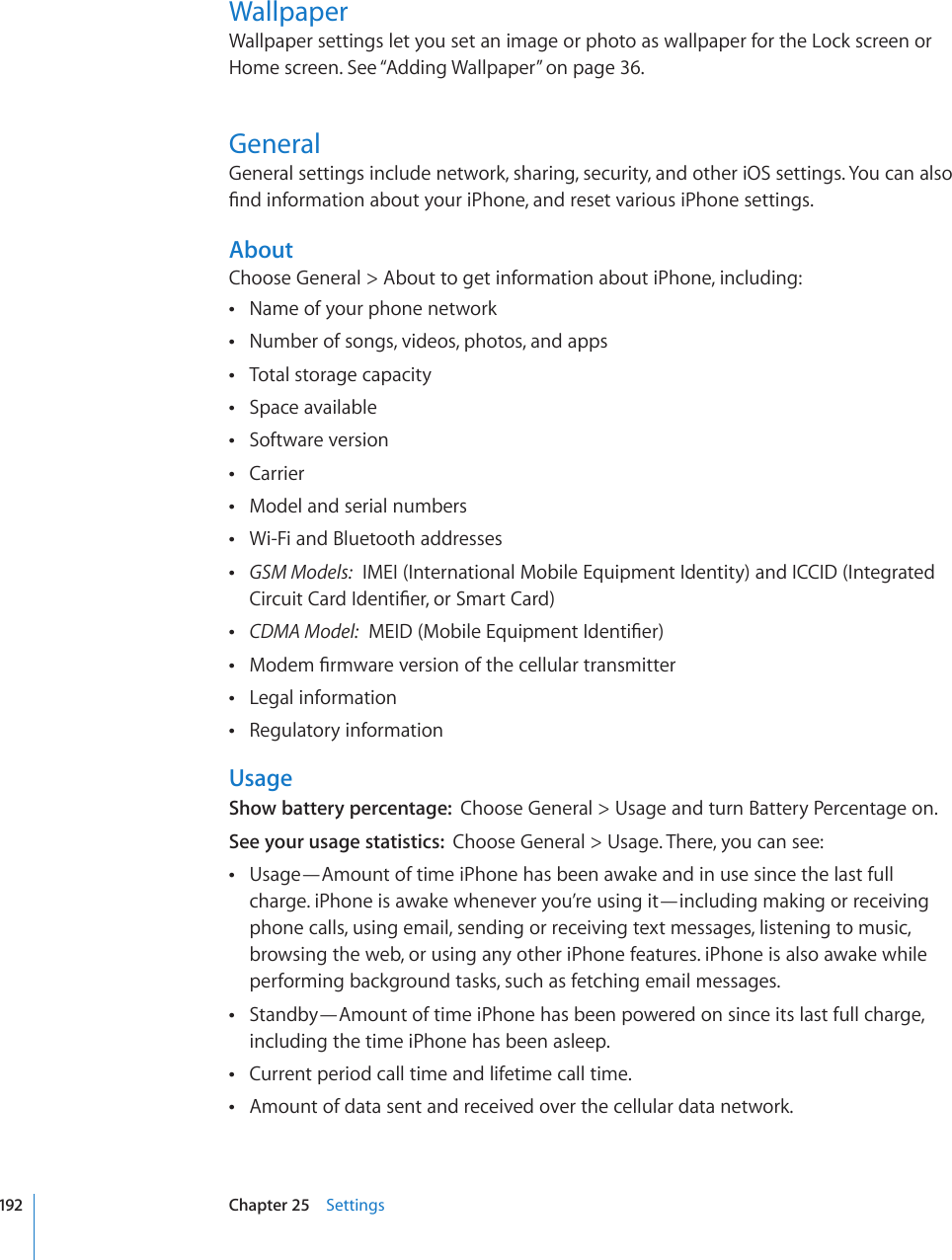 WallpaperWallpaper settings let you set an image or photo as wallpaper for the Lock screen or Home screen. See “Adding Wallpaper” on page 36.GeneralGeneral settings include network, sharing, security, and other iOS settings. You can also °PFKPHQTOCVKQPCDQWV[QWTK2JQPGCPFTGUGVXCTKQWUK2JQPGUGVVKPIUAboutChoose General &gt; About to get information about iPhone, including:Name of your phone network Number of songs, videos, photos, and apps Total storage capacity Space available Software version Carrier Model and serial numbers Wi-Fi and Bluetooth addresses  GSM Models:  IMEI (International Mobile Equipment Identity) and ICCID (Integrated %KTEWKV%CTF+FGPVK°GTQT5OCTV%CTF CDMA Model:/&apos;+&amp;/QDKNG&apos;SWKROGPV+FGPVK°GT/QFGO°TOYCTGXGTUKQPQHVJGEGNNWNCTVTCPUOKVVGT Legal information Regulatory information UsageShow battery percentage:  Choose General &gt; Usage and turn Battery Percentage on.See your usage statistics:  Choose General &gt; Usage. There, you can see:Usage—Amount of time iPhone has been awake and in use since the last full  charge. iPhone is awake whenever you’re using it—including making or receiving phone calls, using email, sending or receiving text messages, listening to music, browsing the web, or using any other iPhone features. iPhone is also awake while performing background tasks, such as fetching email messages.Standby—Amount of time iPhone has been powered on since its last full charge,  including the time iPhone has been asleep.Current period call time and lifetime call time. Amount of data sent and received over the cellular data network. 192 Chapter 25    Settings