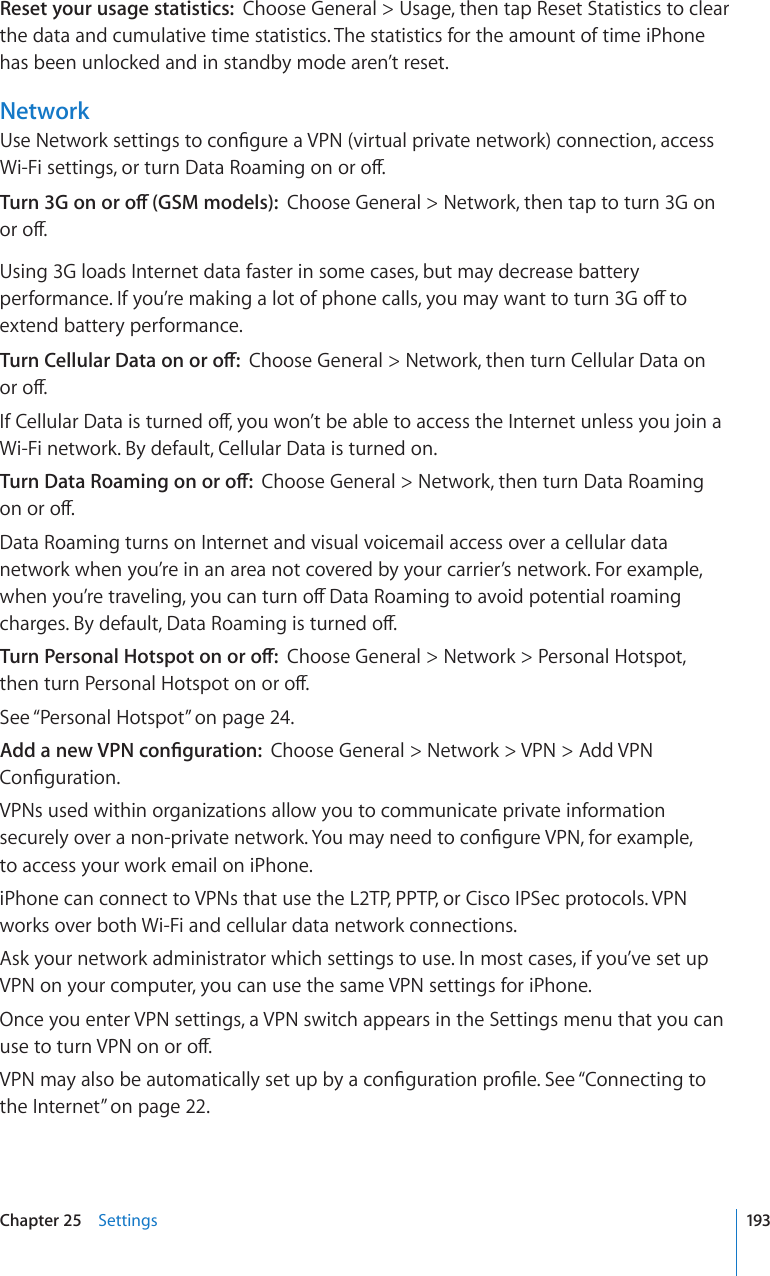 Reset your usage statistics:  Choose General &gt; Usage, then tap Reset Statistics to clear the data and cumulative time statistics. The statistics for the amount of time iPhone has been unlocked and in standby mode aren’t reset.Network7UG0GVYQTMUGVVKPIUVQEQP°IWTGC820XKTVWCNRTKXCVGPGVYQTMEQPPGEVKQPCEEGUU9K(KUGVVKPIUQTVWTP&amp;CVC4QCOKPIQPQTQÒ6WTP)QPQTQÒ)5/OQFGNUChoose General &gt; Network, then tap to turn 3G on QTQÒUsing 3G loads Internet data faster in some cases, but may decrease battery RGTHQTOCPEG+H[QW¨TGOCMKPICNQVQHRJQPGECNNU[QWOC[YCPVVQVWTP)QÒVQextend battery performance.6WTP%GNNWNCT&amp;CVCQPQTQÒChoose General &gt; Network, then turn Cellular Data on  QTQÒ+H%GNNWNCT&amp;CVCKUVWTPGFQÒ[QWYQP¨VDGCDNGVQCEEGUUVJG+PVGTPGVWPNGUU[QWLQKPCWi-Fi network. By default, Cellular Data is turned on.6WTP&amp;CVC4QCOKPIQPQTQÒChoose General &gt; Network, then turn Data Roaming  QPQTQÒData Roaming turns on Internet and visual voicemail access over a cellular data network when you’re in an area not covered by your carrier’s network. For example, YJGP[QW¨TGVTCXGNKPI[QWECPVWTPQÒ&amp;CVC4QCOKPIVQCXQKFRQVGPVKCNTQCOKPIEJCTIGU$[FGHCWNV&amp;CVC4QCOKPIKUVWTPGFQÒ6WTP2GTUQPCN*QVURQVQPQTQÒChoose General &gt; Network &gt; Personal Hotspot,  VJGPVWTP2GTUQPCN*QVURQVQPQTQÒSee “Personal Hotspot” on page 24.#FFCPGY820EQP°IWTCVKQPChoose General &gt; Network &gt; VPN &gt; Add VPN %QP°IWTCVKQPVPNs used within organizations allow you to communicate private information UGEWTGN[QXGTCPQPRTKXCVGPGVYQTM;QWOC[PGGFVQEQP°IWTG820HQTGZCORNG to access your work email on iPhone.iPhone can connect to VPNs that use the L2TP, PPTP, or Cisco IPSec protocols. VPN works over both Wi-Fi and cellular data network connections.Ask your network administrator which settings to use. In most cases, if you’ve set up VPN on your computer, you can use the same VPN settings for iPhone.Once you enter VPN settings, a VPN switch appears in the Settings menu that you can WUGVQVWTP820QPQTQÒ820OC[CNUQDGCWVQOCVKECNN[UGVWRD[CEQP°IWTCVKQPRTQ°NG5GG¥Connecting to the Internet” on page 22.193Chapter 25    Settings