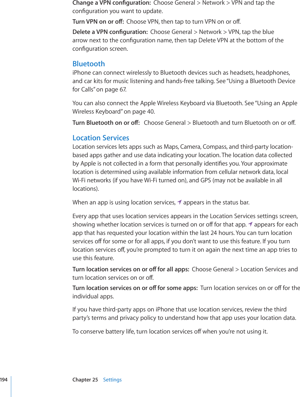 %JCPIGC820EQP°IWTCVKQPChoose General &gt; Network &gt; VPN and tap the EQP°IWTCVKQP[QWYCPVVQWRFCVG6WTP820QPQTQÒ%JQQUG820VJGPVCRVQVWTP820QPQTQÒ&amp;GNGVGC820EQP°IWTCVKQPChoose General &gt; Network &gt; VPN, tap the blue CTTQYPGZVVQVJGEQP°IWTCVKQPPCOGVJGPVCR&amp;GNGVG820CVVJGDQVVQOQHVJGEQP°IWTCVKQPUETGGPBluetoothiPhone can connect wirelessly to Bluetooth devices such as headsets, headphones,  and car kits for music listening and hands-free talking. See “Using a Bluetooth Device for Calls” on page 67.;QWECPCNUQEQPPGEVVJG#RRNG9KTGNGUU-G[DQCTFXKC$NWGVQQVJ5GG¥Using an Apple 9KTGNGUU-G[DQCTF” on page 40.6WTP$NWGVQQVJQPQTQÒ%JQQUG)GPGTCN $NWGVQQVJCPFVWTP$NWGVQQVJQPQTQÒLocation ServicesLocation services lets apps such as Maps, Camera, Compass, and third-party location-based apps gather and use data indicating your location. The location data collected D[#RRNGKUPQVEQNNGEVGFKPCHQTOVJCVRGTUQPCNN[KFGPVK°GU[QW;QWTCRRTQZKOCVGlocation is determined using available information from cellular network data, local  Wi-Fi networks (if you have Wi-Fi turned on), and GPS (may not be available in all locations).When an app is using location services,   appears in the status bar.Every app that uses location services appears in the Location Services settings screen, UJQYKPIYJGVJGTNQECVKQPUGTXKEGUKUVWTPGFQPQTQÒHQTVJCVCRR  appears for each app that has requested your location within the last 24 hours. You can turn location UGTXKEGUQÒHQTUQOGQTHQTCNNCRRUKH[QWFQP¨VYCPVVQWUGVJKUHGCVWTG+H[QWVWTPNQECVKQPUGTXKEGUQÒ[QW¨TGRTQORVGFVQVWTPKVQPCICKPVJGPGZVVKOGCPCRRVTKGUVQuse this feature.6WTPNQECVKQPUGTXKEGUQPQTQÒHQTCNNCRRUChoose General &gt; Location Services and VWTPNQECVKQPUGTXKEGUQPQTQÒ6WTPNQECVKQPUGTXKEGUQPQTQÒHQTUQOGCRRU6WTPNQECVKQPUGTXKEGUQPQTQÒHQTVJGindividual apps.If you have third-party apps on iPhone that use location services, review the third party’s terms and privacy policy to understand how that app uses your location data.6QEQPUGTXGDCVVGT[NKHGVWTPNQECVKQPUGTXKEGUQÒYJGP[QW¨TGPQVWUKPIKV194 Chapter 25    Settings