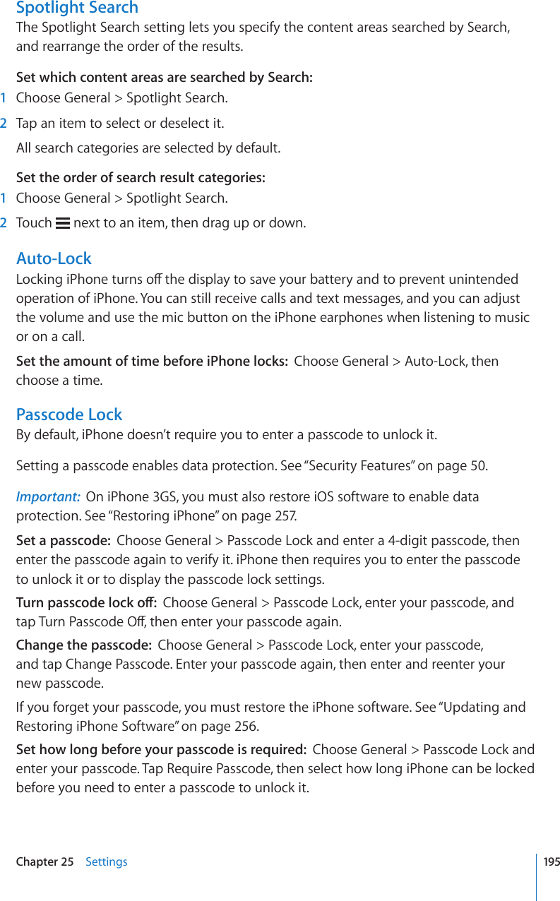 Spotlight SearchThe Spotlight Search setting lets you specify the content areas searched by Search, and rearrange the order of the results.Set which content areas are searched by Search:  1  Choose General &gt; Spotlight Search.  2  Tap an item to select or deselect it.All search categories are selected by default.Set the order of search result categories:   1  Choose General &gt; Spotlight Search.  2  Touch   next to an item, then drag up or down.Auto-Lock.QEMKPIK2JQPGVWTPUQÒVJGFKURNC[VQUCXG[QWTDCVVGT[CPFVQRTGXGPVWPKPVGPFGFoperation of iPhone. You can still receive calls and text messages, and you can adjust the volume and use the mic button on the iPhone earphones when listening to music or on a call.Set the amount of time before iPhone locks:  Choose General &gt; Auto-Lock, then choose a time.Passcode LockBy default, iPhone doesn’t require you to enter a passcode to unlock it.Setting a passcode enables data protection. See “Security Features” on page 50.Important:  On iPhone 3GS, you must also restore iOS software to enable data protection. See “Restoring iPhone” on page 257.Set a passcode:  Choose General &gt; Passcode Lock and enter a 4-digit passcode, then enter the passcode again to verify it. iPhone then requires you to enter the passcode to unlock it or to display the passcode lock settings.6WTPRCUUEQFGNQEMQÒChoose General &gt; Passcode Lock, enter your passcode, and VCR6WTP2CUUEQFG1ÒVJGPGPVGT[QWTRCUUEQFGCICKPChange the passcode:  Choose General &gt; Passcode Lock, enter your passcode,  and tap Change Passcode. Enter your passcode again, then enter and reenter your  new passcode.If you forget your passcode, you must restore the iPhone software. See “Updating and Restoring iPhone Software” on page 256.Set how long before your passcode is required:  Choose General &gt; Passcode Lock and enter your passcode. Tap Require Passcode, then select how long iPhone can be locked before you need to enter a passcode to unlock it.195Chapter 25    Settings