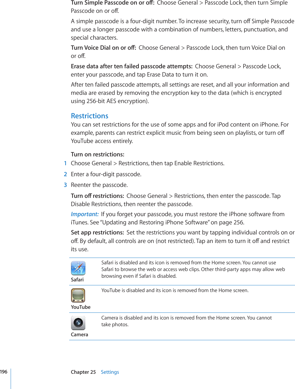 6WTP5KORNG2CUUEQFGQPQTQÒChoose General &gt; Passcode Lock, then turn Simple 2CUUEQFGQPQTQÒ#UKORNGRCUUEQFGKUCHQWTFKIKVPWODGT6QKPETGCUGUGEWTKV[VWTPQÒ5KORNG2CUUEQFGand use a longer passcode with a combination of numbers, letters, punctuation, and special characters.6WTP8QKEG&amp;KCNQPQTQÒChoose General &gt; Passcode Lock, then turn Voice Dial on  QTQÒErase data after ten failed passcode attempts:  Choose General &gt; Passcode Lock, enter your passcode, and tap Erase Data to turn it on.After ten failed passcode attempts, all settings are reset, and all your information and media are erased by removing the encryption key to the data (which is encrypted using 256-bit AES encryption).RestrictionsYou can set restrictions for the use of some apps and for iPod content on iPhone. For GZCORNGRCTGPVUECPTGUVTKEVGZRNKEKVOWUKEHTQODGKPIUGGPQPRNC[NKUVUQTVWTPQÒYouTube access entirely.Turn on restrictions:  1  Choose General &gt; Restrictions, then tap Enable Restrictions.  2  Enter a four-digit passcode.   3  Reenter the passcode.6WTPQÒTGUVTKEVKQPUChoose General &gt; Restrictions, then enter the passcode. Tap Disable Restrictions, then reenter the passcode.Important:  If you forget your passcode, you must restore the iPhone software from iTunes. See “Updating and Restoring iPhone Software” on page 256.Set app restrictions:  Set the restrictions you want by tapping individual controls on or QÒ$[FGHCWNVCNNEQPVTQNUCTGQPPQVTGUVTKEVGF6CRCPKVGOVQVWTPKVQÒCPFTGUVTKEVits use.SafariSafari is disabled and its icon is removed from the Home screen. You cannot use Safari to browse the web or access web clips. Other third-party apps may allow web browsing even if Safari is disabled.YouTubeYouTube is disabled and its icon is removed from the Home screen.CameraCamera is disabled and its icon is removed from the Home screen. You cannot  take photos.196 Chapter 25    Settings