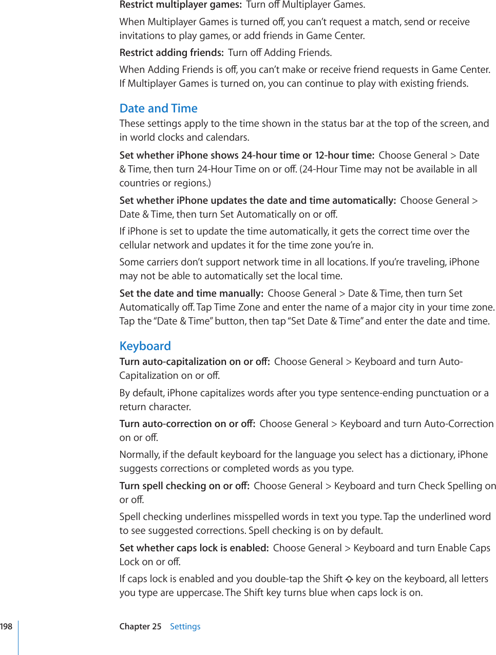 Restrict multiplayer games:  6WTPQÒ/WNVKRNC[GT)COGU9JGP/WNVKRNC[GT)COGUKUVWTPGFQÒ[QWECP¨VTGSWGUVCOCVEJUGPFQTTGEGKXGinvitations to play games, or add friends in Game Center.Restrict adding friends:  6WTPQÒ#FFKPI(TKGPFU9JGP#FFKPI(TKGPFUKUQÒ[QWECP¨VOCMGQTTGEGKXGHTKGPFTGSWGUVUKP)COG%GPVGTIf Multiplayer Games is turned on, you can continue to play with existing friends.Date and TimeThese settings apply to the time shown in the status bar at the top of the screen, and in world clocks and calendars.Set whether iPhone shows 24-hour time or 12-hour time:  Choose General &gt; Date 6KOGVJGPVWTP*QWT6KOGQPQTQÒ*QWT6KOGOC[PQVDGCXCKNCDNGKPCNNcountries or regions.)Set whether iPhone updates the date and time automatically:  Choose General &gt; &amp;CVG6KOGVJGPVWTP5GV#WVQOCVKECNN[QPQTQÒIf iPhone is set to update the time automatically, it gets the correct time over the cellular network and updates it for the time zone you’re in.Some carriers don’t support network time in all locations. If you’re traveling, iPhone may not be able to automatically set the local time.Set the date and time manually:  Choose General &gt; Date &amp; Time, then turn Set #WVQOCVKECNN[QÒ6CR6KOG&lt;QPGCPFGPVGTVJGPCOGQHCOCLQTEKV[KP[QWTVKOG\QPGTap the “Date &amp; Time” button, then tap “Set Date &amp; Time” and enter the date and time.Keyboard6WTPCWVQECRKVCNK\CVKQPQPQTQÒ%JQQUG)GPGTCN -G[DQCTFCPFVWTP#WVQ%CRKVCNK\CVKQPQPQTQÒBy default, iPhone capitalizes words after you type sentence-ending punctuation or a return character.6WTPCWVQEQTTGEVKQPQPQTQÒ%JQQUG)GPGTCN -G[DQCTFCPFVWTP#WVQ%QTTGEVKQPQPQTQÒNormally, if the default keyboard for the language you select has a dictionary, iPhone suggests corrections or completed words as you type.6WTPURGNNEJGEMKPIQPQTQÒ%JQQUG)GPGTCN -G[DQCTFCPFVWTP%JGEM5RGNNKPIQPQTQÒSpell checking underlines misspelled words in text you type. Tap the underlined word to see suggested corrections. Spell checking is on by default.Set whether caps lock is enabled:  %JQQUG)GPGTCN -G[DQCTFCPFVWTP&apos;PCDNG%CRU.QEMQPQTQÒIf caps lock is enabled and you double-tap the Shift   key on the keyboard, all letters you type are uppercase. The Shift key turns blue when caps lock is on.198 Chapter 25    Settings