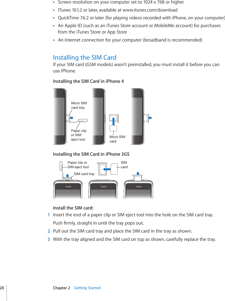 Screen resolution on your computer set to 1024 x 768 or higher iTunes 10.1.2 or later, available at  www.itunes.com/downloadQuickTime 7.6.2 or later (for playing videos recorded with iPhone, on your computer) An Apple ID (such as an iTunes Store account or MobileMe account) for purchases  from the iTunes Store or App StoreAn Internet connection for your computer (broadband is recommended) Installing the SIM CardIf your SIM card (GSM models) wasn’t preinstalled, you must install it before you can use iPhone.Installing the SIM Card in iPhone 44PJYV:04JHYK4PJYV:04JHYK[YH`7HWLYJSPWVY:04LQLJ[[VVSInstalling the SIM Card in iPhone 3GS:04JHYK:04JHYK[YH`7HWLYJSPWVY:04LQLJ[[VVSInstall the SIM card:  1  Insert the end of a paper clip or SIM eject tool into the hole on the SIM card tray.2WUJ°TON[UVTCKIJVKPWPVKNVJGVTC[RQRUQWV  2  Pull out the SIM card tray and place the SIM card in the tray as shown.  3  With the tray aligned and the SIM card on top as shown, carefully replace the tray.20 Chapter 2    Getting Started
