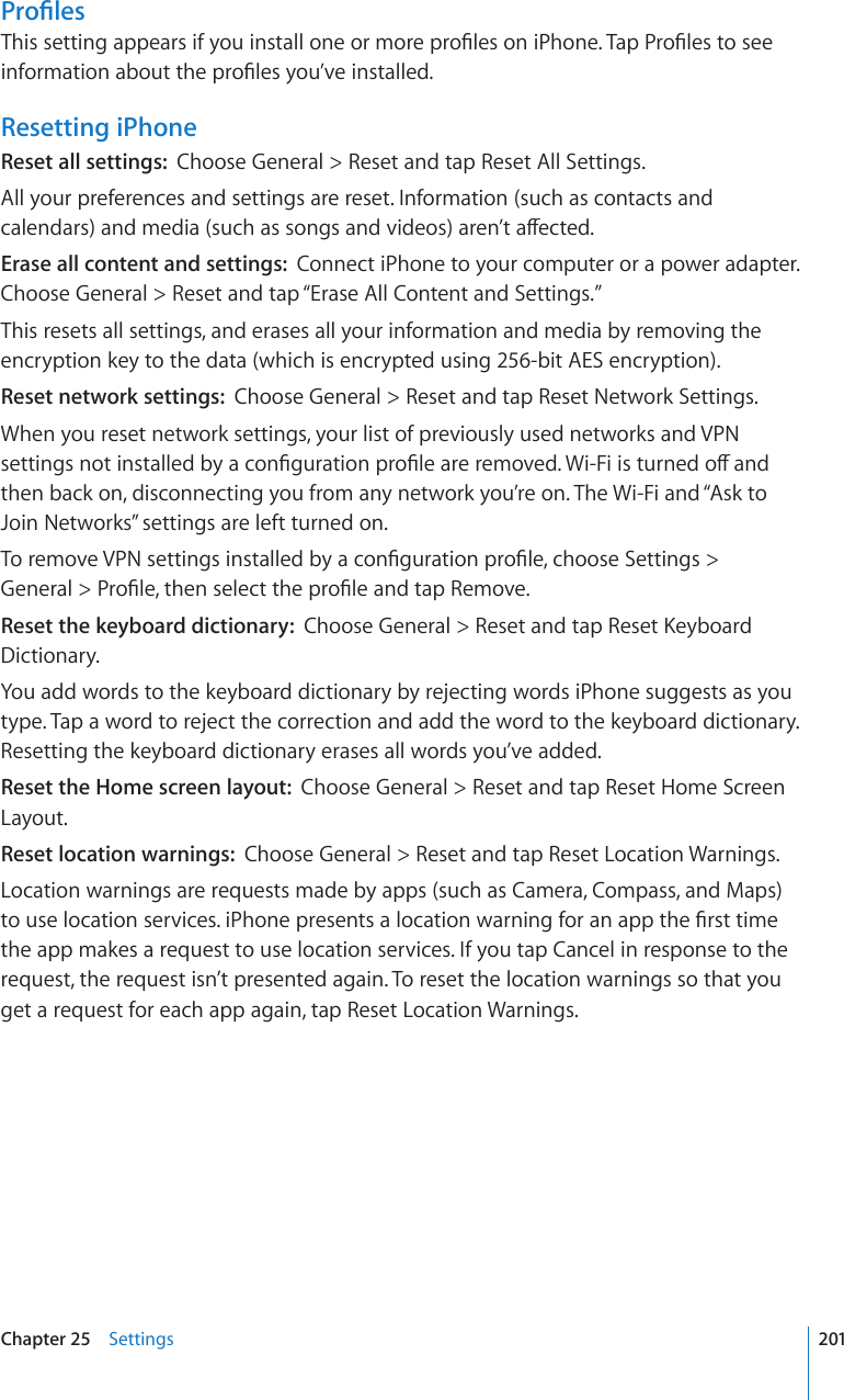 2TQ°NGU6JKUUGVVKPICRRGCTUKH[QWKPUVCNNQPGQTOQTGRTQ°NGUQPK2JQPG6CR2TQ°NGUVQUGGKPHQTOCVKQPCDQWVVJGRTQ°NGU[QW¨XGKPUVCNNGFResetting iPhoneReset all settings:  Choose General &gt; Reset and tap Reset All Settings.All your preferences and settings are reset. Information (such as contacts and ECNGPFCTUCPFOGFKCUWEJCUUQPIUCPFXKFGQUCTGP¨VCÒGEVGFErase all content and settings:  Connect iPhone to your computer or a power adapter. Choose General &gt; Reset and tap “Erase All Content and Settings.”This resets all settings, and erases all your information and media by removing the encryption key to the data (which is encrypted using 256-bit AES encryption).Reset network settings:  Choose General &gt; Reset and tap Reset Network Settings.When you reset network settings, your list of previously used networks and VPN UGVVKPIUPQVKPUVCNNGFD[CEQP°IWTCVKQPRTQ°NGCTGTGOQXGF9K(KKUVWTPGFQÒCPFthen back on, disconnecting you from any network you’re on. The Wi-Fi and “Ask to Join Networks” settings are left turned on.6QTGOQXG820UGVVKPIUKPUVCNNGFD[CEQP°IWTCVKQPRTQ°NGEJQQUG5GVVKPIU  )GPGTCN 2TQ°NGVJGPUGNGEVVJGRTQ°NGCPFVCR4GOQXGReset the keyboard dictionary:  %JQQUG)GPGTCN 4GUGVCPFVCR4GUGV-G[DQCTFDictionary.You add words to the keyboard dictionary by rejecting words iPhone suggests as you type. Tap a word to reject the correction and add the word to the keyboard dictionary. Resetting the keyboard dictionary erases all words you’ve added.Reset the Home screen layout:  Choose General &gt; Reset and tap Reset Home Screen Layout.Reset location warnings:  Choose General &gt; Reset and tap Reset Location Warnings.Location warnings are requests made by apps (such as Camera, Compass, and Maps) VQWUGNQECVKQPUGTXKEGUK2JQPGRTGUGPVUCNQECVKQPYCTPKPIHQTCPCRRVJG°TUVVKOGthe app makes a request to use location services. If you tap Cancel in response to the request, the request isn’t presented again. To reset the location warnings so that you get a request for each app again, tap Reset Location Warnings.201Chapter 25    Settings