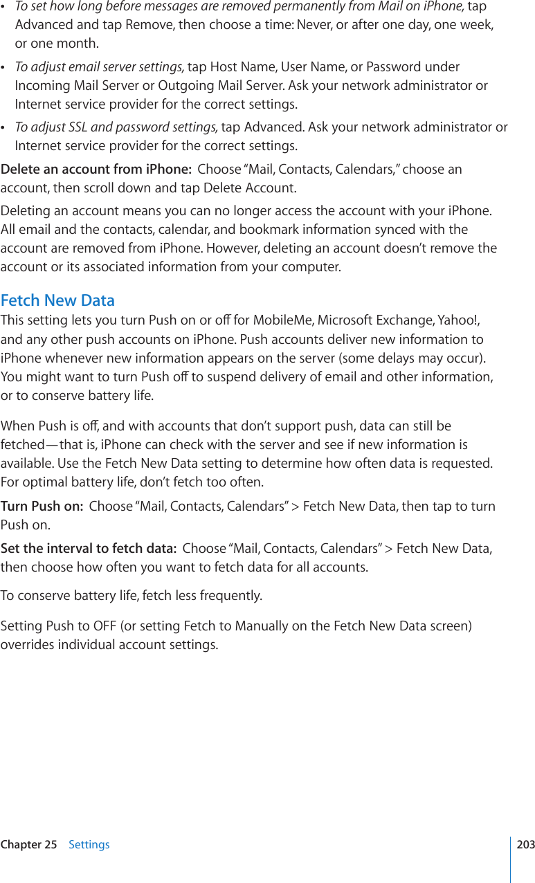  To set how long before messages are removed permanently from Mail on iPhone, tap Advanced and tap Remove, then choose a time: Never, or after one day, one week,  or one month. To adjust email server settings, tap Host Name, User Name, or Password under Incoming Mail Server or Outgoing Mail Server. Ask your network administrator or Internet service provider for the correct settings. To adjust SSL and password settings, tap Advanced. Ask your network administrator or Internet service provider for the correct settings.Delete an account from iPhone:  Choose “Mail, Contacts, Calendars,” choose an account, then scroll down and tap Delete Account.Deleting an account means you can no longer access the account with your iPhone. All email and the contacts, calendar, and bookmark information synced with the account are removed from iPhone. However, deleting an account doesn’t remove the account or its associated information from your computer.Fetch New Data6JKUUGVVKPINGVU[QWVWTP2WUJQPQTQÒHQT/QDKNG/G/KETQUQHV&apos;ZEJCPIG;CJQQ and any other push accounts on iPhone. Push accounts deliver new information to iPhone whenever new information appears on the server (some delays may occur). ;QWOKIJVYCPVVQVWTP2WUJQÒVQUWURGPFFGNKXGT[QHGOCKNCPFQVJGTKPHQTOCVKQP or to conserve battery life.9JGP2WUJKUQÒCPFYKVJCEEQWPVUVJCVFQP¨VUWRRQTVRWUJFCVCECPUVKNNDGfetched—that is, iPhone can check with the server and see if new information is available. Use the Fetch New Data setting to determine how often data is requested. For optimal battery life, don’t fetch too often. Turn Push on:  Choose “Mail, Contacts, Calendars” &gt; Fetch New Data, then tap to turn Push on.Set the interval to fetch data:  Choose “Mail, Contacts, Calendars” &gt; Fetch New Data, then choose how often you want to fetch data for all accounts.To conserve battery life, fetch less frequently.Setting Push to OFF (or setting Fetch to Manually on the Fetch New Data screen) overrides individual account settings.203Chapter 25    Settings